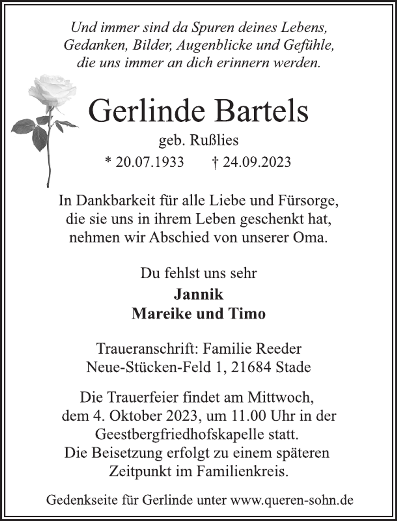 <p>Und immer sind da Spuren deines Lebens,<br />Gedanken, Bilder, Augenblicke und Gefühle,<br />die uns immer an dich erinnern werden.<br />Gerlinde Bartels<br />geb. Rußlies<br />* 20.07.1933 † 24.09.2023<br />In Dankbarkeit für alle Liebe und Fürsorge,<br />die sie uns in ihrem Leben geschenkt hat,<br />nehmen wir Abschied von unserer Oma.<br />Du fehlst uns sehr<br />Jannik<br />Mareike und Timo<br />Traueranschrift: Familie Reeder<br />Neue-Stücken-Feld 1, 21684 Stade<br />Die Trauerfeier findet am Mittwoch,<br />dem 4. Oktober 2023, um 11.00 Uhr in der<br />Geestbergfriedhofskapelle statt.<br />Die Beisetzung erfolgt zu einem späteren<br />Zeitpunkt im Familienkreis.<br />Gedenkseite für Gerlinde unter www.queren-sohn.de</p>