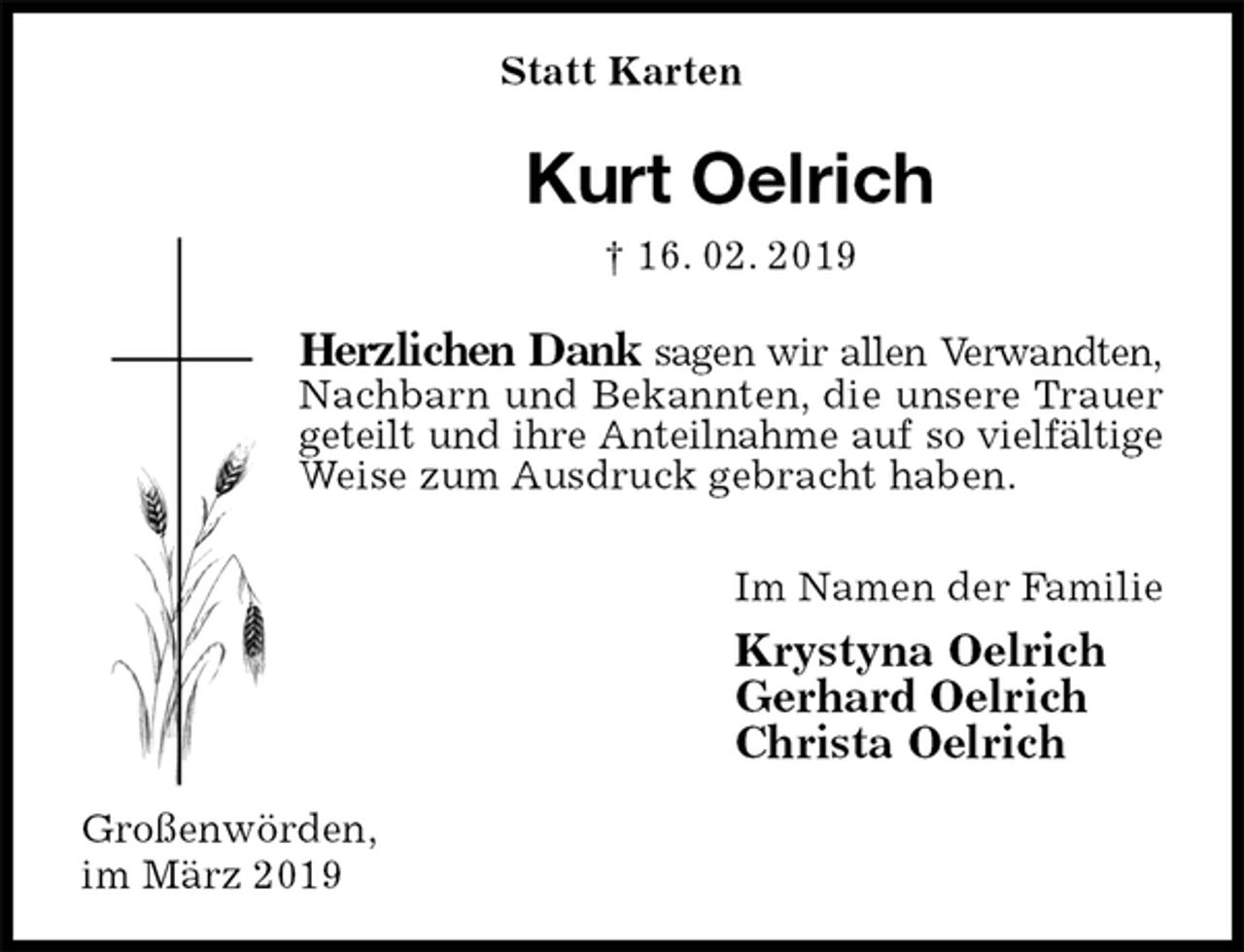 <p>Statt Karten<br />Kurt Oelrich<br />† 16. 02. 2019<br />Herzlichen Dank sagen wir allen Verwandten, Nachbarn und Bekannten, die unsere Trauer geteilt und ihre Anteilnahme auf so vielfältige Weise zum Ausdruck gebracht haben.<br />Im Namen der Familie<br />Krystyna Oelrich<br />Gerhard Oelrich<br />Christa Oelrich<br />Großenwörden,<br />im März 2019</p>