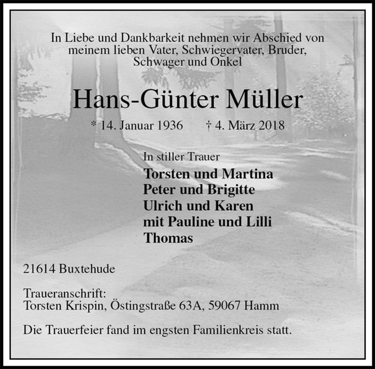 <p>In Liebe und Dankbarkeit nehmen wir Abschied von<br />meinem lieben Vater, Schwiegervater, Bruder,<br />Schwager und Onkel<br />Hans-Günter Müller<br />* 14. Januar 1936 † 4. März 2018<br />In stiller Trauer<br />Torsten und Martina<br />Peter und Brigitte<br />Ulrich und Karen<br />mit Pauline und Lilli<br />Thomas<br />21614 Buxtehude</p>
<p>Traueranschrift:<br />Torsten Krispin, Östingstraße 63A, 59067 Hamm</p>
<p>Die Trauerfeier fand im engsten Familienkreis statt.</p>