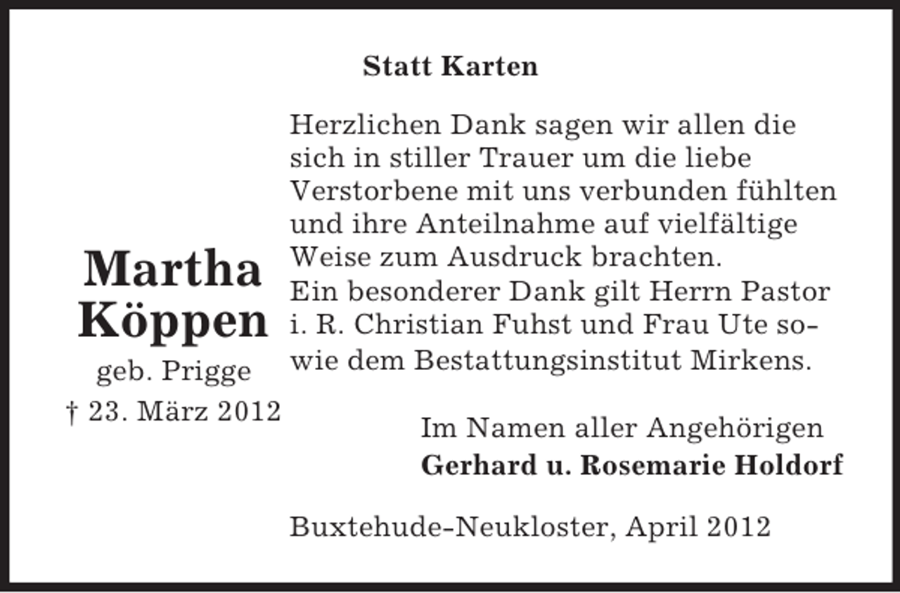 <p>Statt Karten</p><p>Martha<br />Köppen<br />geb. Prigge<br />† 23. März 2012</p><p>Herzlichen Dank sagen wir allen die<br />sich in stiller Trauer um die liebe<br />Verstorbene mit uns verbunden fühlten<br />und ihre Anteilnahme auf vielfältige<br />Weise zum Ausdruck brachten.<br />Ein besonderer Dank gilt Herrn Pastor<br />i. R. Christian Fuhst und Frau Ute sowie dem Bestattungsinstitut Mirkens.<br />Im Namen aller Angehörigen<br />Gerhard u. Rosemarie Holdorf<br />Buxtehude-Neukloster, April 2012</p>