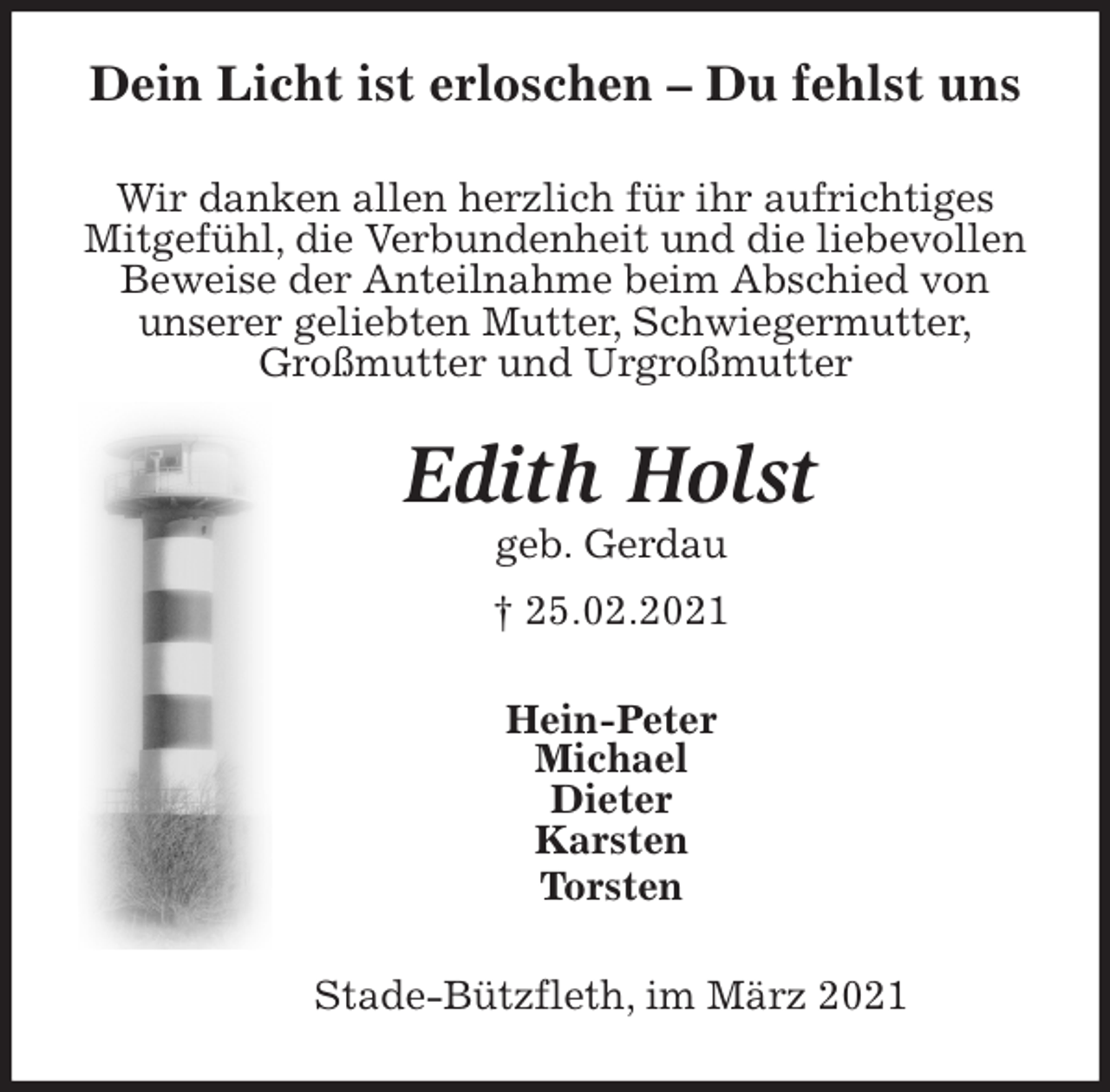 <p>Dein Licht ist erloschen - Du fehlst uns<br />Wir danken allen herzlich für ihr aufrichtiges<br />Mitgefühl, die Verbundenheit und die liebevollen<br />Beweise der Anteilnahme beim Abschied von<br />unserer geliebten Mutter, Schwiegermutter,<br />Großmutter und Urgroßmutter<br />Edith Holst<br />geb. Gerdau<br />† 25.02.2021<br />Hein-Peter<br />Michael<br />Dieter<br />Karsten<br />Torsten<br />Stade-Bützfleth, im März 2021</p>