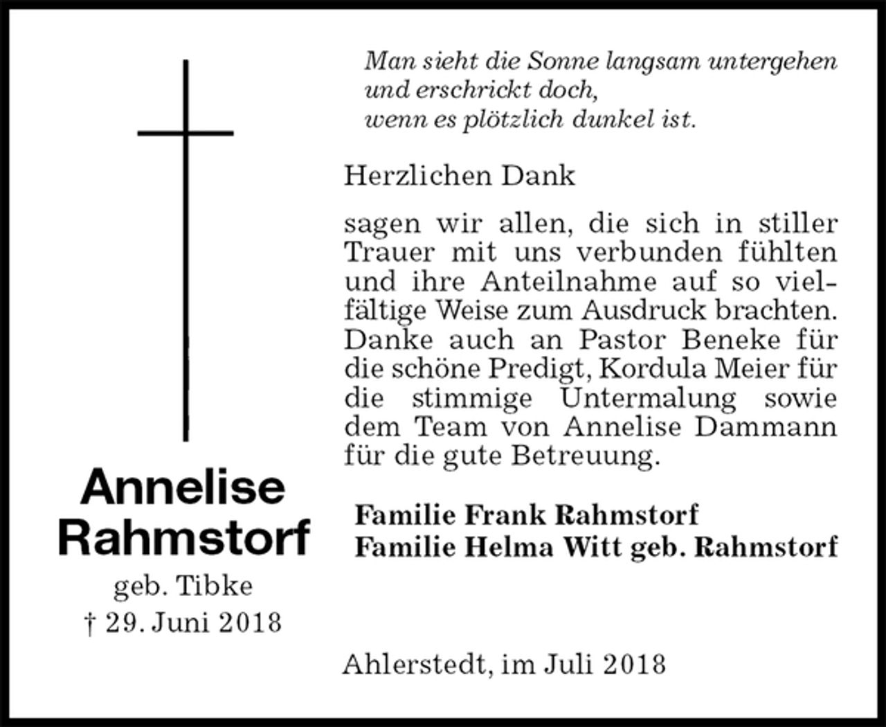 <p>Man sieht die Sonne langsam untergehen und erschrickt doch,<br />wenn es plötzlich dunkel ist.<br />Herzlichen Dank<br />sagen wir allen, die sich in stiller Trauer mit uns verbunden fühlten und ihre Anteilnahme auf so vielfältige Weise zum Ausdruck brachten. Danke auch an Pastor Beneke für die schöne Predigt, Kordula Meier für die stimmige Untermalung sowie dem Team von Annelise Dammann für die gute Betreuung.<br />Familie Frank Rahmstorf<br />Familie Helma Witt geb. Rahmstorf</p>
<p>Ahlerstedt, im Juli 2018<br />Annelise Rahmstorf<br />geb. Tibke<br />† 29. Juni 2018</p>
