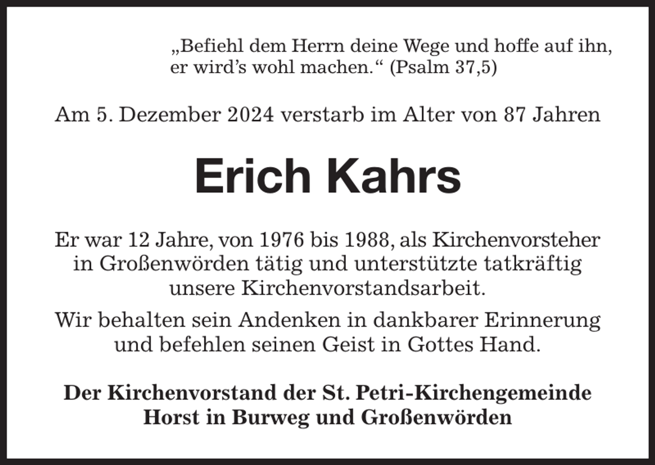 <p>„Befiehl dem Herrn deine Wege und hoffe auf ihn,<br />er wird's wohl machen.“ (Psalm 37,5)<br />Am 5. Dezember 2024 verstarb im Alter von 87 Jahren<br />Erich Kahrs<br />Er war 12 Jahre, von 1976 bis 1988, als Kirchenvorsteher in Großenwörden tätig und unterstützte tatkräftig<br />unsere Kirchenvorstandsarbeit.<br />Wir behalten sein Andenken in dankbarer Erinnerung und befehlen seinen Geist in Gottes Hand.<br />Der Kirchenvorstand der St. Petri-Kirchengemeinde<br />Horst in Burweg und Großenwörden</p>