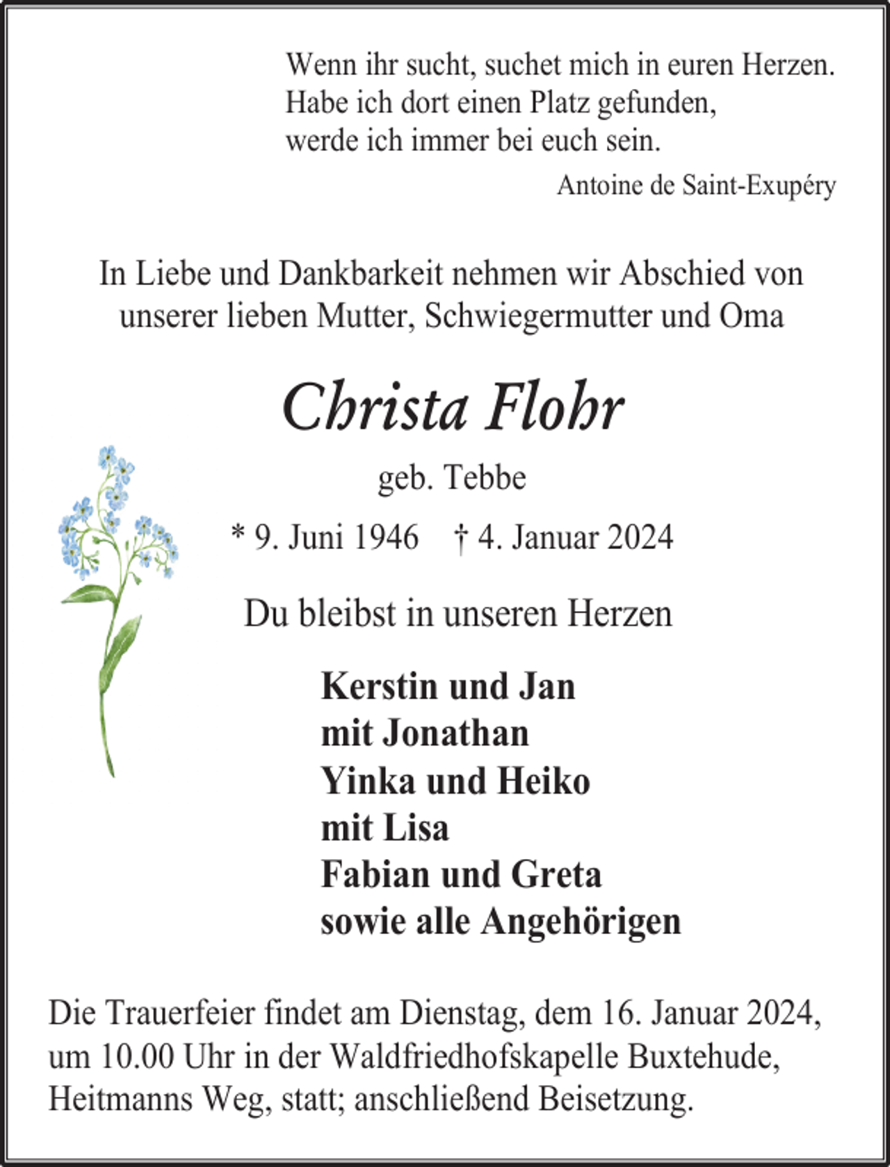 <p>Wenn ihr sucht, suchet mich in euren Herzen.<br />Habe ich dort einen Platz gefunden,<br />werde ich immer bei euch sein.<br />Antoine de Saint-Exupéry</p><p>In Liebe und Dankbarkeit nehmen wir Abschied von<br />unserer lieben Mutter, Schwiegermutter und Oma</p><p>Christa Flohr<br />geb. Tebbe<br />* 9. Juni 1946 † 4. Januar 2024</p><p>Du bleibst in unseren Herzen<br />Kerstin und Jan<br />mit Jonathan<br />Yinka und Heiko<br />mit Lisa<br />Fabian und Greta<br />sowie alle Angehörigen<br />Die Trauerfeier findet am Dienstag, dem 16. Januar 2024,<br />um 10.00 Uhr in der Waldfriedhofskapelle Buxtehude,<br />Heitmanns Weg, statt; anschließend Beisetzung.</p>