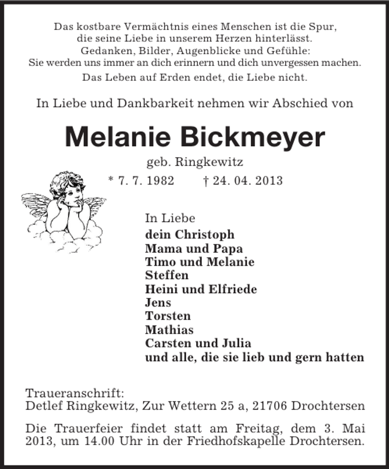 <p>Das kostbare Vermächtnis eines Menschen ist die Spur,<br />die seine Liebe in unserem Herzen hinterlässt.<br />Gedanken, Bilder, Augenblicke und Gefühle:<br />Sie werden uns immer an dich erinnern und dich unvergessen machen.<br />Das Leben auf Erden endet, die Liebe nicht.</p><p>In Liebe und Dankbarkeit nehmen wir Abschied von</p><p>Melanie Bickmeyer<br />geb. Ringkewitz<br />* 7. 7. 1982<br />† 24. 04. 2013<br />In Liebe<br />dein Christoph<br />Mama und Papa<br />Timo und Melanie<br />Steffen<br />Heini und Elfriede<br />Jens<br />Torsten<br />Mathias<br />Carsten und Julia<br />und alle, die sie lieb und gern hatten<br />Traueranschrift:<br />Detlef Ringkewitz, Zur Wettern 25 a, 21706 Drochtersen<br />Die Trauerfeier findet statt am Freitag, dem 3. Mai<br />2013, um 14.00 Uhr in der Friedhofskapelle Drochtersen.</p>