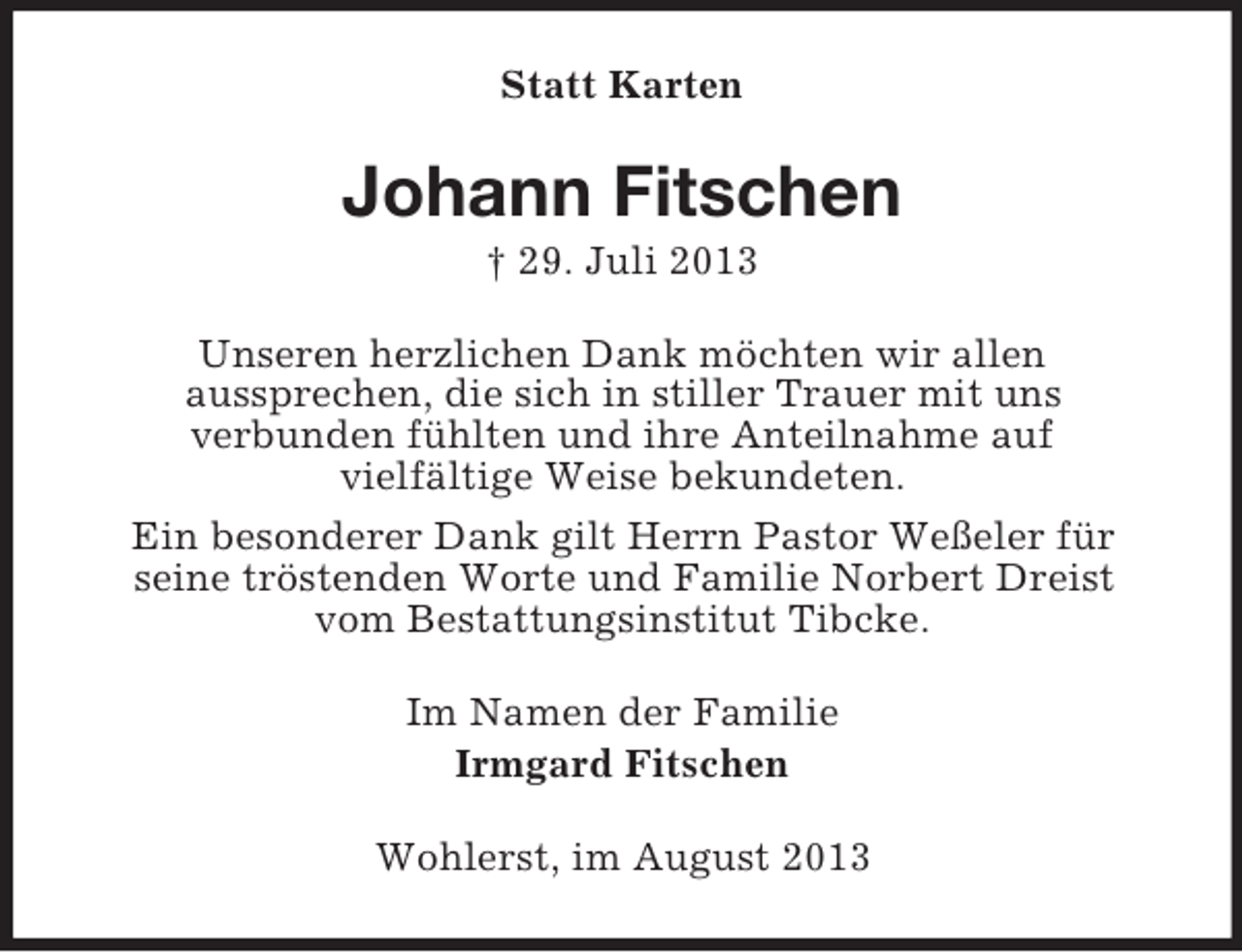<p>Statt Karten</p><p>Johann Fitschen<br />† 29. Juli 2013<br />Unseren herzlichen Dank möchten wir allen<br />aussprechen, die sich in stiller Trauer mit uns<br />verbunden fühlten und ihre Anteilnahme auf<br />vielfältige Weise bekundeten.<br />Ein besonderer Dank gilt Herrn Pastor Weßeler für<br />seine tröstenden Worte und Familie Norbert Dreist<br />vom Bestattungsinstitut Tibcke.<br />Im Namen der Familie<br />Irmgard Fitschen<br />Wohlerst, im August 2013</p>