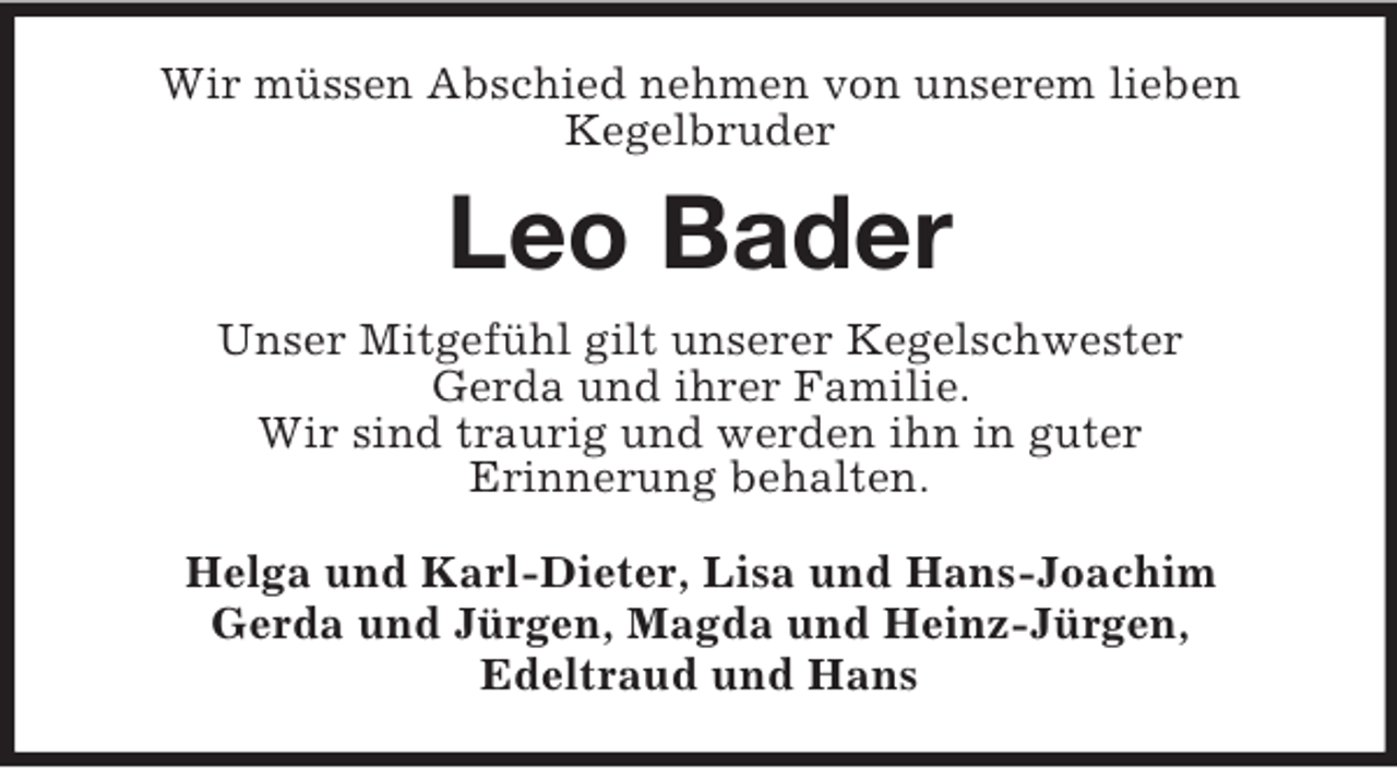 <p>Wir müssen Abschied nehmen von unserem lieben<br />Kegelbruder<br />Leo Bader<br />Unser Mitgefühl gilt unserer Kegelschwester<br />Gerda und ihrer Familie.<br />Wir sind traurig und werden ihn in guter<br />Erinnerung behalten.<br />Helga und Karl-Dieter, Lisa und Hans-Joachim<br />Gerda und Jürgen, Magda und Heinz-Jürgen,<br />Edeltraud und Hans</p>