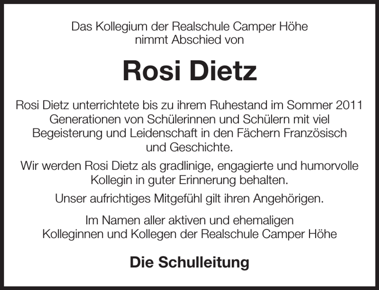 <p>Das Kollegium der Realschule Camper Höhe<br />nimmt Abschied von<br />Rosi Dietz<br />Rosi Dietz unterrichtete bis zu ihrem Ruhestand im Sommer 2011 Generationen von Schülerinnen und Schülern mit viel<br />Begeisterung und Leidenschaft in den Fächern Französisch<br />und Geschichte.<br />Wir werden Rosi Dietz als gradlinige, engagierte und humorvolle Kollegin in guter Erinnerung behalten.<br />Unser aufrichtiges Mitgefühl gilt ihren Angehörigen.<br />Im Namen aller aktiven und ehemaligen<br />Kolleginnen und Kollegen der Realschule Camper Höhe<br />Die Schulleitung</p>