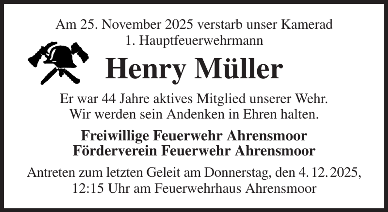 <p>Am 25. November 2025 verstarb unser Kamerad<br />1. Hauptfeuerwehrmann<br />Henry Müller<br />Er war 44 Jahre aktives Mitglied unserer Wehr.<br />Wir werden sein Andenken in Ehren halten.<br />Freiwillige Feuerwehr Ahrensmoor<br />Förderverein Feuerwehr Ahrensmoor<br />Antreten zum letzten Geleit am Donnerstag, den 4. 12. 2025, 12:15 Uhr am Feuerwehrhaus Ahrensmoor</p>