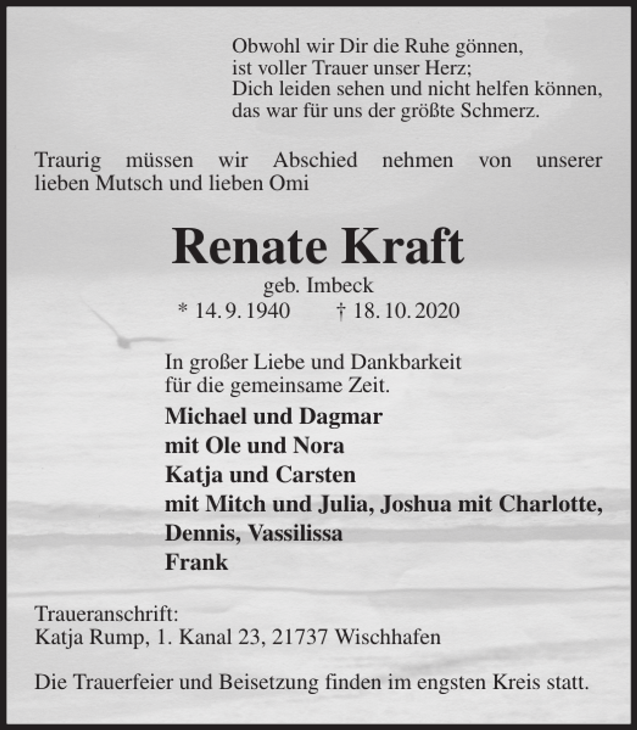 <p>Obwohl wir Dir die Ruhe gönnen,<br />ist voller Trauer unser Herz;<br />Dich leiden sehen und nicht helfen können,<br />das war für uns der größte Schmerz.<br />Traurig müssen wir Abschied nehmen von unserer<br />lieben Mutsch und lieben Omi<br />Renate Kraft<br />geb. Imbeck<br />* 14. 9. 1940 † 18. 10. 2020<br />In großer Liebe und Dankbarkeit<br />für die gemeinsame Zeit.<br />Michael und Dagmar<br />mit Ole und Nora<br />Katja und Carsten<br />mit Mitch und Julia, Joshua mit Charlotte,<br />Dennis, Vassilissa<br />Frank<br />Traueranschrift:<br />Katja Rump, 1. Kanal 23, 21737 Wischhafen</p>
<p>Die Trauerfeier und Beisetzung finden im engsten Kreis statt.</p>