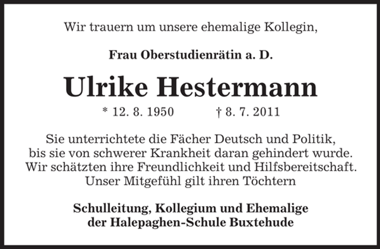 <p>Wir trauern um unsere ehemalige Kollegin,<br />Frau Oberstudienrätin a. D.</p><p>Ulrike Hestermann<br />* 12. 8. 1950</p><p>† 8. 7. 2011</p><p>Sie unterrichtete die Fächer Deutsch und Politik,<br />bis sie von schwerer Krankheit daran gehindert wurde.<br />Wir schätzten ihre Freundlichkeit und Hilfsbereitschaft.<br />Unser Mitgefühl gilt ihren Töchtern<br />Schulleitung, Kollegium und Ehemalige<br />der Halepaghen-Schule Buxtehude</p>