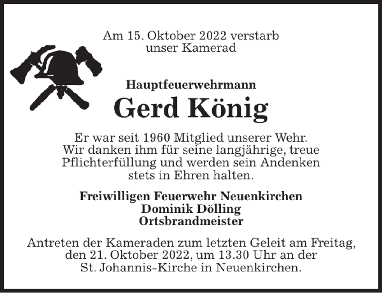 <p>Am 15. Oktober 2022 verstarb<br />unser Kamerad<br />Hauptfeuerwehrmann</p><p>Gerd König<br />Er war seit 1960 Mitglied unserer Wehr.<br />Wir danken ihm für seine langjährige, treue<br />Pflichterfüllung und werden sein Andenken<br />stets in Ehren halten.<br />Freiwilligen Feuerwehr Neuenkirchen<br />Dominik Dölling<br />Ortsbrandmeister<br />Antreten der Kameraden zum letzten Geleit am Freitag, den 21. Oktober 2022, um 13.30 Uhr an der<br />St. Johannis-Kirche in Neuenkirchen.</p>
