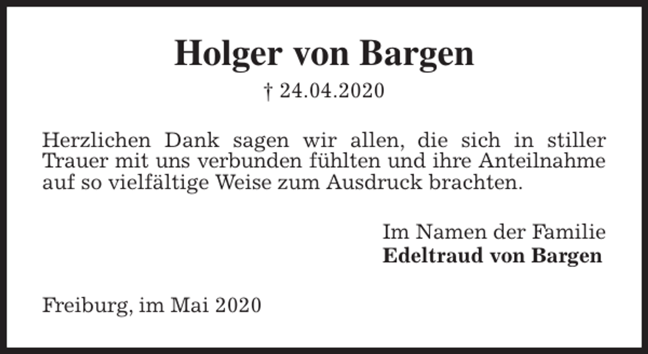 <p>Holger von Bargen<br />† 24.04.2020<br />Herzlichen Dank sagen wir allen, die sich in stiller Trauer mit uns verbunden fühlten und ihre Anteilnahme auf so vielfältige Weise zum Ausdruck brachten.<br />Im Namen der Familie<br />Edeltraud von Bargen<br />Freiburg, im Mai 2020</p>