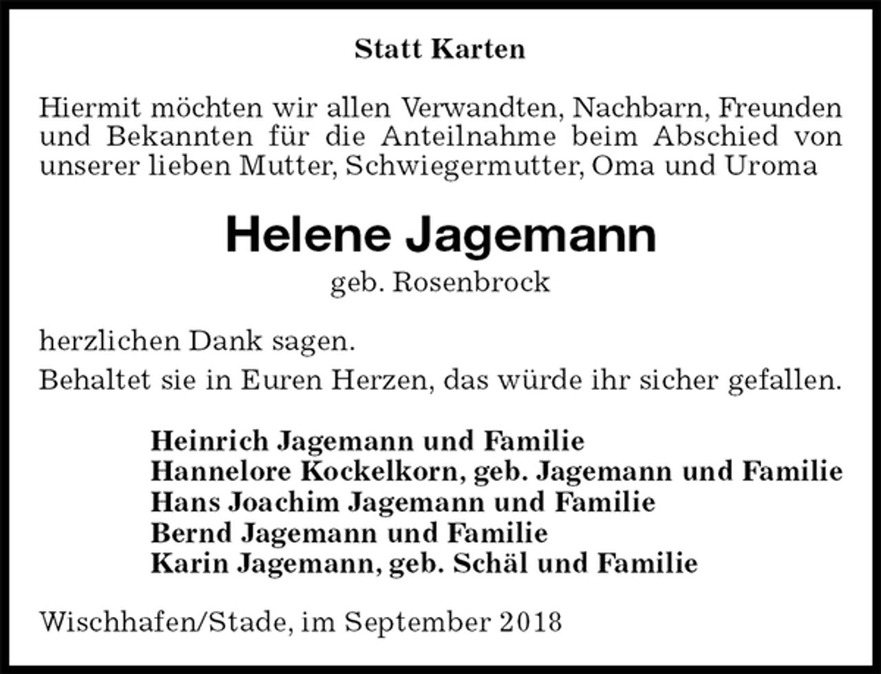 <p>Statt Karten<br />Hiermit möchten wir allen Verwandten, Nachbarn, Freunden<br />und Bekannten für die Anteilnahme beim Abschied von unserer lieben Mutter, Schwiegermutter, Oma und Uroma<br />Helene Jagemann<br />geb. Rosenbrock<br />herzlichen Dank sagen.<br />Behaltet sie in Euren Herzen, das würde ihr sicher gefallen.<br />Heinrich Jagemann und Familie<br />Hannelore Kockelkorn, geb. Jagemann und Familie<br />Hans Joachim Jagemann und Familie<br />Bernd Jagemann und Familie<br />Karin Jagemann, geb. Schäl und Familie<br />Wischhafen/Stade, im September 2018</p>