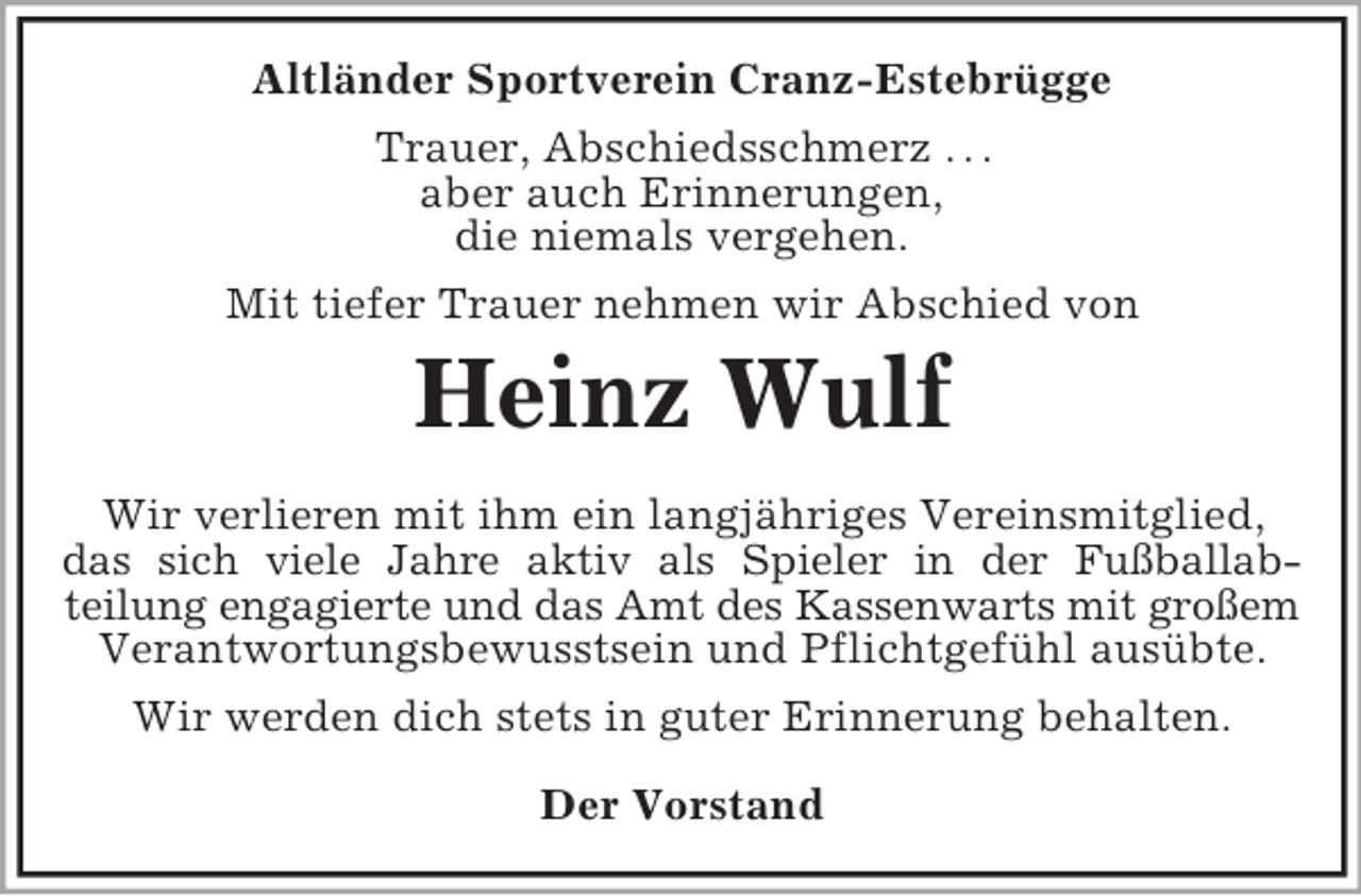 <p>Altländer Sportverein Cranz-Estebrügge<br />Trauer, Abschiedsschmerz . . .<br />aber auch Erinnerungen,<br />die niemals vergehen.<br />Mit tiefer Trauer nehmen wir Abschied von</p><p>Heinz Wulf<br />Wir verlieren mit ihm ein langjähriges Vereinsmitglied,<br />das sich viele Jahre aktiv als Spieler in der Fußballabteilung engagierte und das Amt des Kassenwarts mit großem<br />Verantwortungsbewusstsein und Pflichtgefühl ausübte.<br />Wir werden dich stets in guter Erinnerung behalten.<br />Der Vorstand</p>