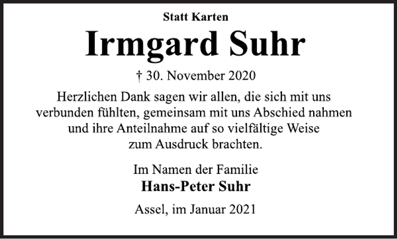 <p>Statt Karten<br />Irmgard Suhr<br />† 30. November 2020<br />Herzlichen Dank sagen wir allen, die sich mit uns<br />verbunden fühlten, gemeinsam mit uns Abschied nahmen<br />und ihre Anteilnahme auf so vielfältige Weise<br />zum Ausdruck brachten.<br />Im Namen der Familie<br />Hans-Peter Suhr<br />Assel, im Januar 2021</p>