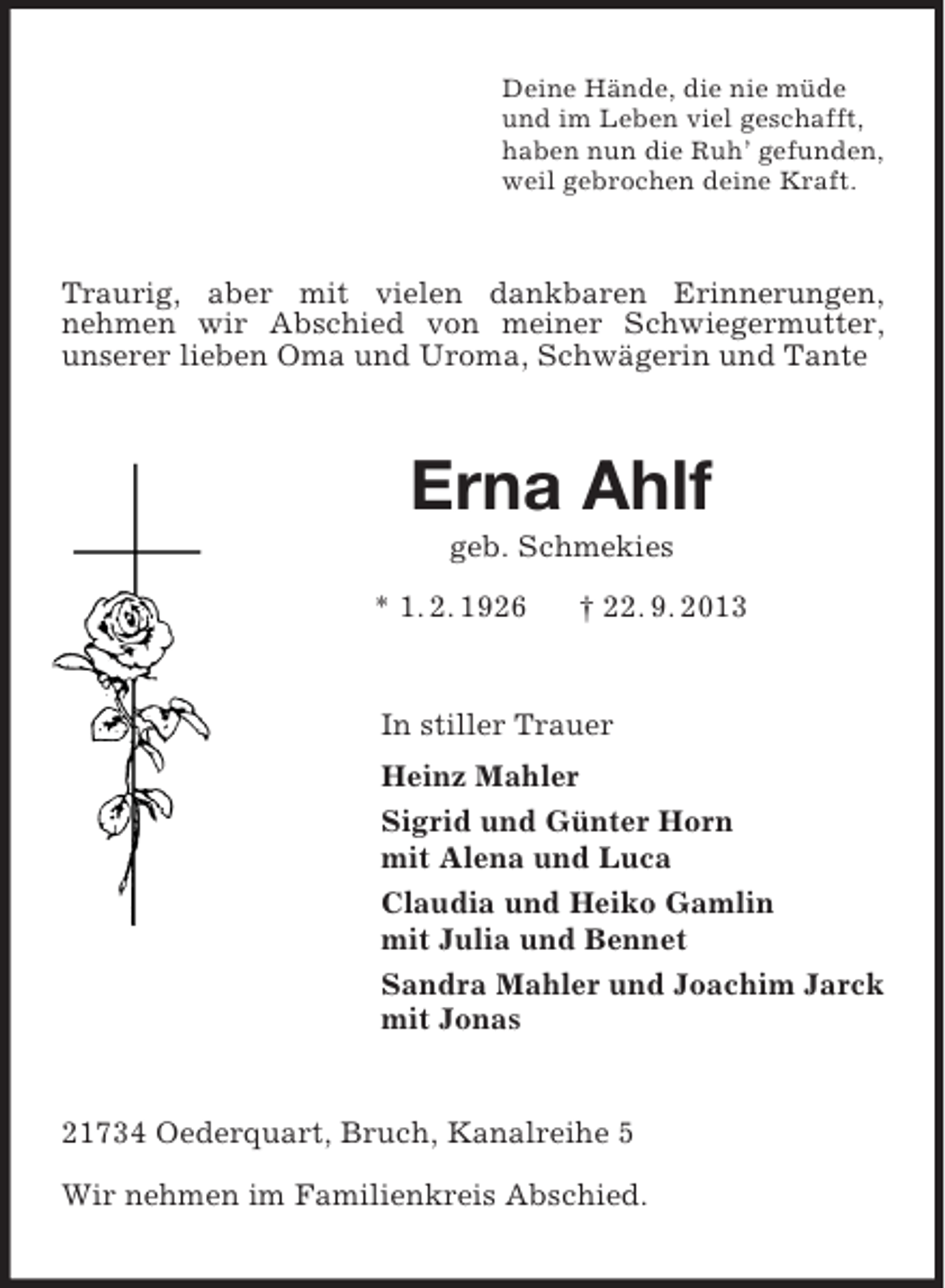 <p>Deine Hände, die nie müde<br />und im Leben viel geschafft,<br />haben nun die Ruh’ gefunden,<br />weil gebrochen deine Kraft.</p><p>Traurig, aber mit vielen dankbaren Erinnerungen,<br />nehmen wir Abschied von meiner Schwiegermutter,<br />unserer lieben Oma und Uroma, Schwägerin und Tante</p><p>Erna Ahlf<br />geb. Schmekies<br />* 1. 2. 1926</p><p>† 22. 9. 2013</p><p>In stiller Trauer<br />Heinz Mahler<br />Sigrid und Günter Horn<br />mit Alena und Luca<br />Claudia und Heiko Gamlin<br />mit Julia und Bennet<br />Sandra Mahler und Joachim Jarck<br />mit Jonas</p><p>21734 Oederquart, Bruch, Kanalreihe 5<br />Wir nehmen im Familienkreis Abschied.</p>