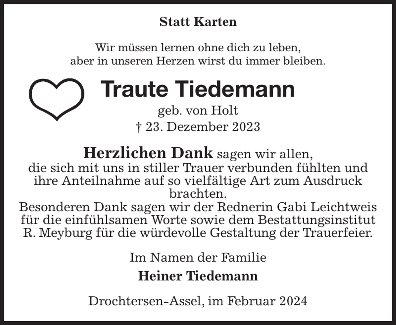 <p>Statt Karten<br />Wir müssen lernen ohne dich zu leben,<br />aber in unseren Herzen wirst du immer bleiben.<br />Traute Tiedemann<br />geb. von Holt<br />† 23. Dezember 2023<br />Herzlichen Dank sagen wir allen,<br />die sich mit uns in stiller Trauer verbunden fühlten und<br />ihre Anteilnahme auf so vielfältige Art zum Ausdruck brachten.<br />Besonderen Dank sagen wir der Rednerin Gabi Leichtweis für die einfühlsamen Worte sowie dem Bestattungsinstitut R. Meyburg für die würdevolle Gestaltung der Trauerfeier.<br />Im Namen der Familie<br />Heiner Tiedemann<br />Drochtersen-Assel, im Februar 2024</p>