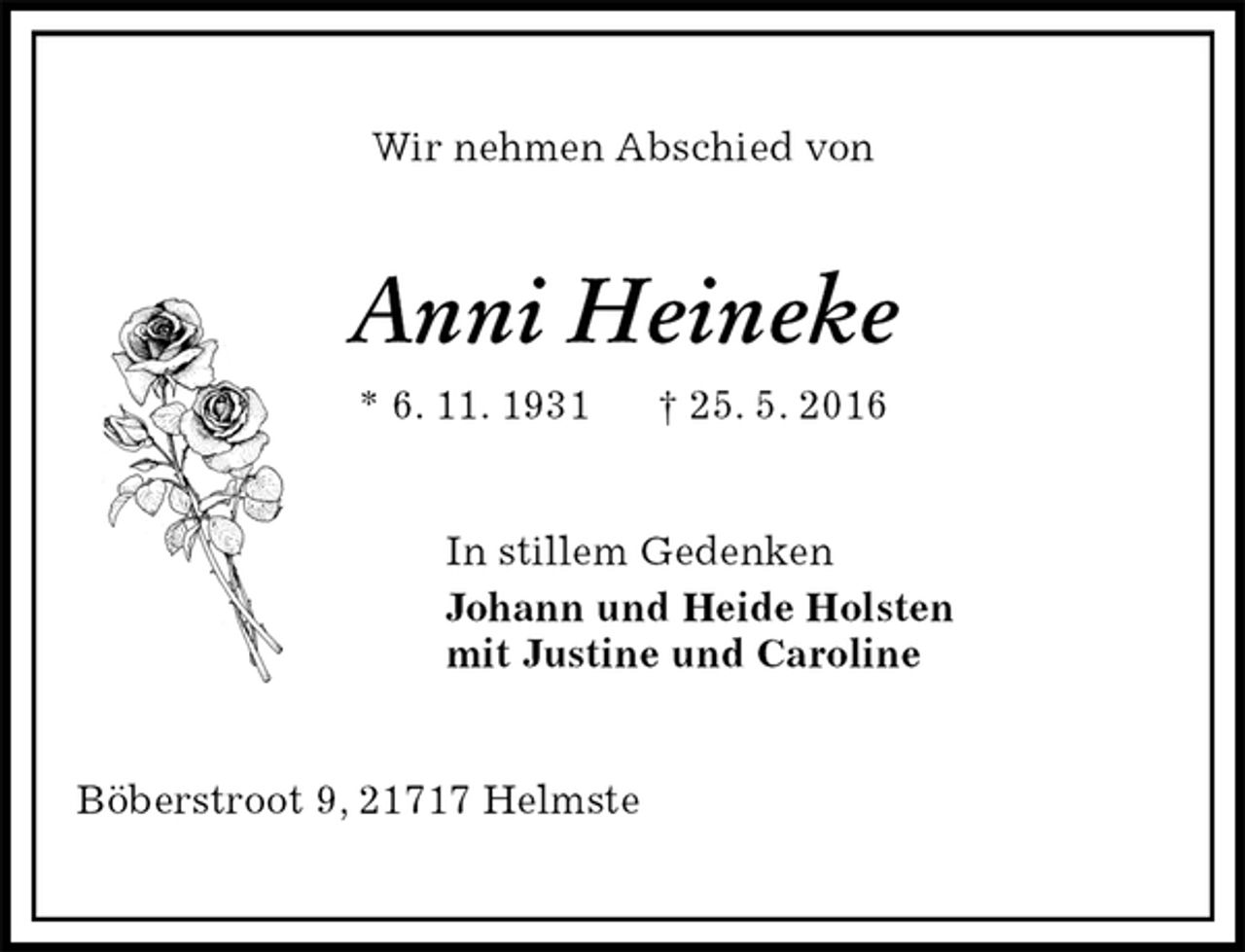 <p>Wir nehmen Abschied von<br />Anni Heineke<br />* 6. 11. 1931 † 25. 5. 2016<br />In stillem Gedenken<br />Johann und Heide Holsten<br />mit Justine und Caroline<br />Böberstroot 9, 21717 Helmste</p>