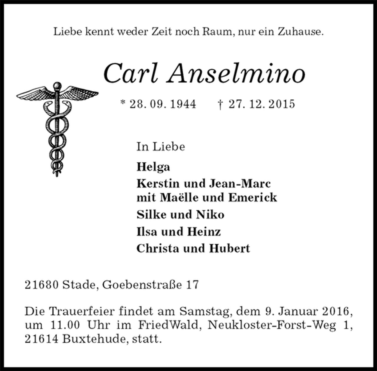 <p>Liebe kennt weder Zeit noch Raum, nur ein Zuhause.<br />Carl Anselmino<br />* 28. 09. 1944 ? 27. 12. 2015<br />In Liebe<br />Helga<br />Kerstin und Jean-Marc<br />mit Maëlle und Emerick<br />Silke und Niko<br />Ilsa und Heinz<br />Christa und Hubert<br />21680 Stade, Goebenstraße 17</p>
<p>Die Trauerfeier findet am Samstag, dem 9. Januar 2016, um 11.00 Uhr im FriedWald, Neukloster-Forst-Weg 1, 21614 Buxtehude, statt.</p>