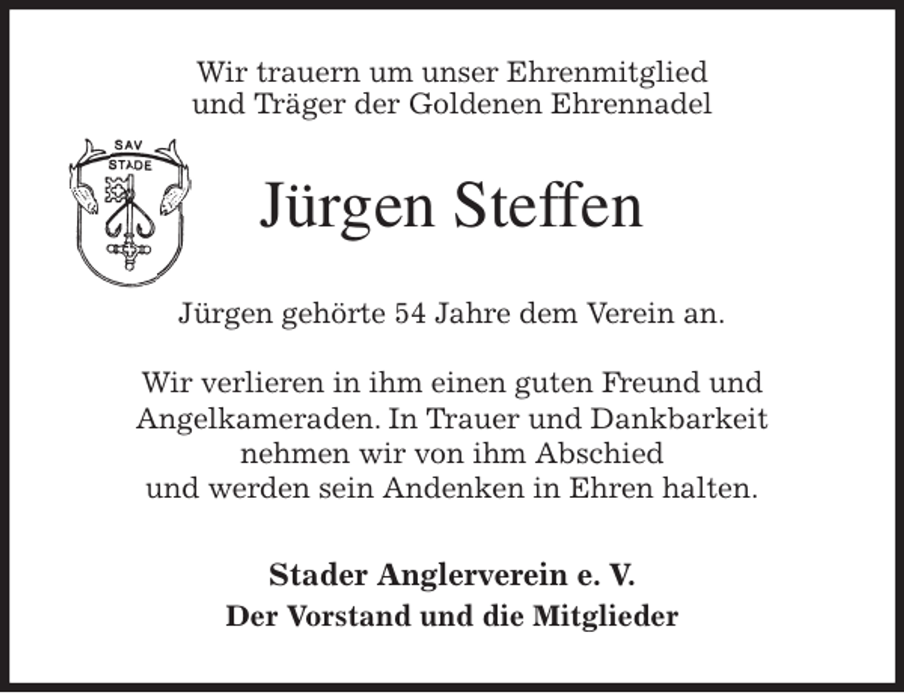 <p>Wir trauern um unser Ehrenmitglied<br />und Träger der Goldenen Ehrennadel<br />Jürgen Steffen<br />Jürgen gehörte 54 Jahre dem Verein an.</p>
<p>Wir verlieren in ihm einen guten Freund und<br />Angelkameraden. In Trauer und Dankbarkeit<br />nehmen wir von ihm Abschied<br />und werden sein Andenken in Ehren halten.<br />Stader Anglerverein e. V.<br />Der Vorstand und die Mitglieder</p>