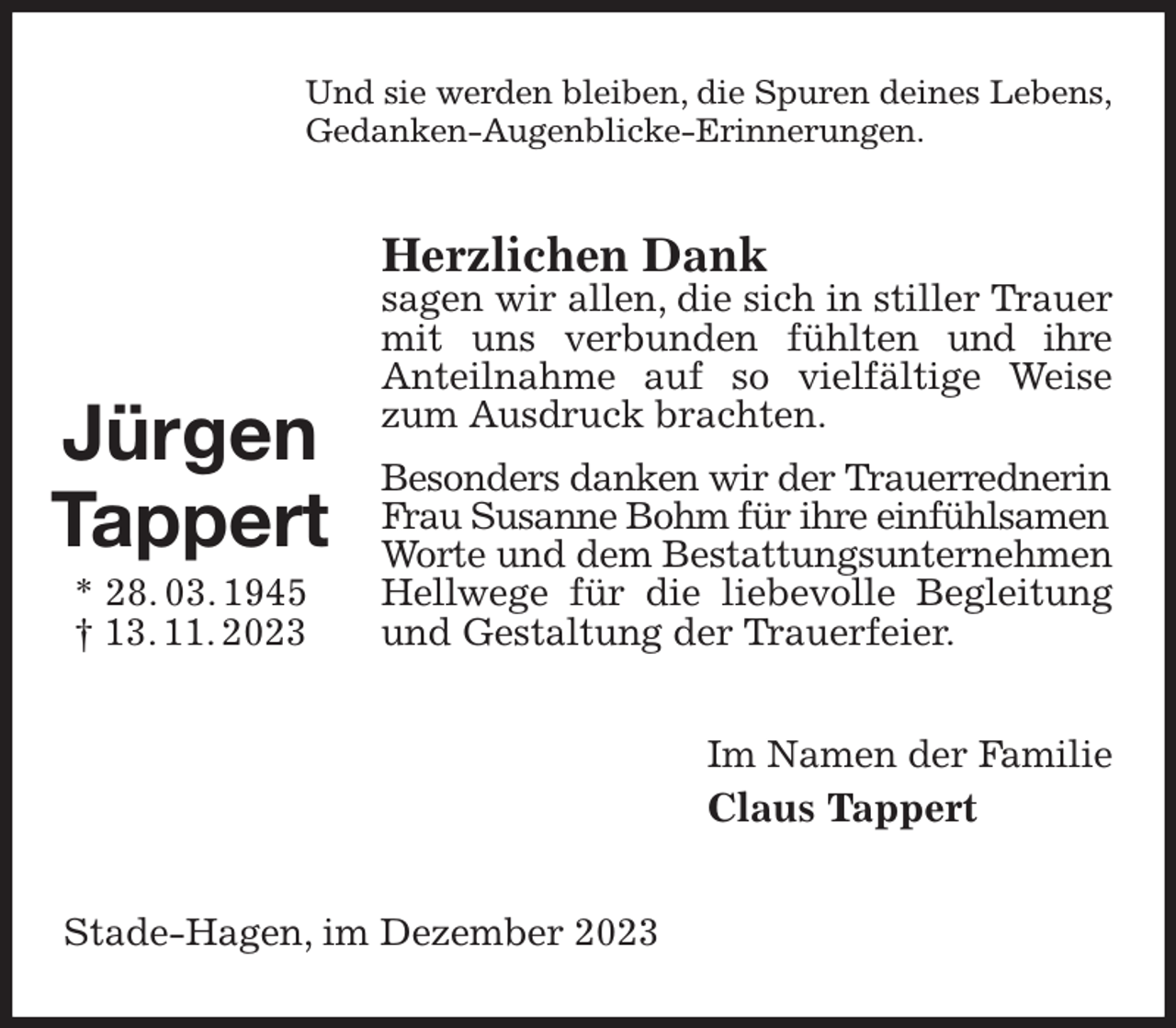 <p>Und sie werden bleiben, die Spuren deines Lebens,<br />Gedanken-Augenblicke-Erinnerungen.<br />Herzlichen Dank<br />sagen wir allen, die sich in stiller Trauer mit uns verbunden fühlten und ihre<br />Anteilnahme auf so vielfältige Weise zum Ausdruck brachten.<br />Besonders danken wir der Trauerrednerin<br />Frau Susanne Bohm für ihre einfühlsamen<br />Worte und dem Bestattungsunternehmen<br />Hellwege für die liebevolle Begleitung und Gestaltung der Trauerfeier.<br />Im Namen der Familie<br />Claus Tappert<br />Stade-Hagen, im Dezember 2023</p><p>Jürgen<br />Tappert<br />* 28. 03. 1945<br />† 13. 11. 2023</p>