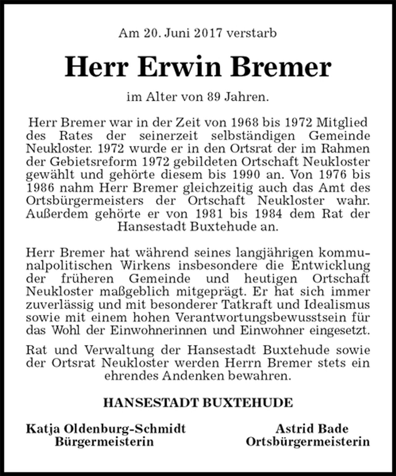 <p>Am 20. Juni 2017 verstarb<br />Herr Erwin Bremer<br />im Alter von 89 Jahren.</p><p>Herr Bremer war in der Zeit von 1968 bis 1972 Mitglied des Rates der seinerzeit selbständigen Gemeinde<br />Neukloster. 1972 wurde er in den Ortsrat der im Rahmen<br />der Gebietsreform 1972 gebildeten Ortschaft Neukloster<br />gewählt und gehörte diesem bis 1990 an. Von 1976 bis<br />1986 nahm Herr Bremer gleichzeitig auch das Amt des<br />Ortsbürgermeisters der Ortschaft Neukloster wahr.<br />Außerdem gehörte er von 1981 bis 1984 dem Rat der<br />Hansestadt Buxtehude an.</p><p>Herr Bremer hat während seines langjährigen kommu-<br />nalpolitischen Wirkens insbesondere die Entwicklung<br />der früheren Gemeinde und heutigen Ortschaft<br />Neukloster maßgeblich mitgeprägt. Er hat sich immer<br />zuverlässig und mit besonderer Tatkraft und Idealismus<br />sowie mit einem hohen Verantwortungsbewusstsein für<br />das Wohl der Einwohnerinnen und Einwohner eingesetzt.<br />Rat und Verwaltung der Hansestadt Buxtehude sowie<br />der Ortsrat Neukloster werden Herrn Bremer stets ein<br />ehrendes Andenken bewahren.<br />HANSESTADT BUXTEHUDE</p><p>Katja Oldenburg-Schmidt Astrid Bade<br />Bürgermeisterin Ortsbürgermeisterin</p>