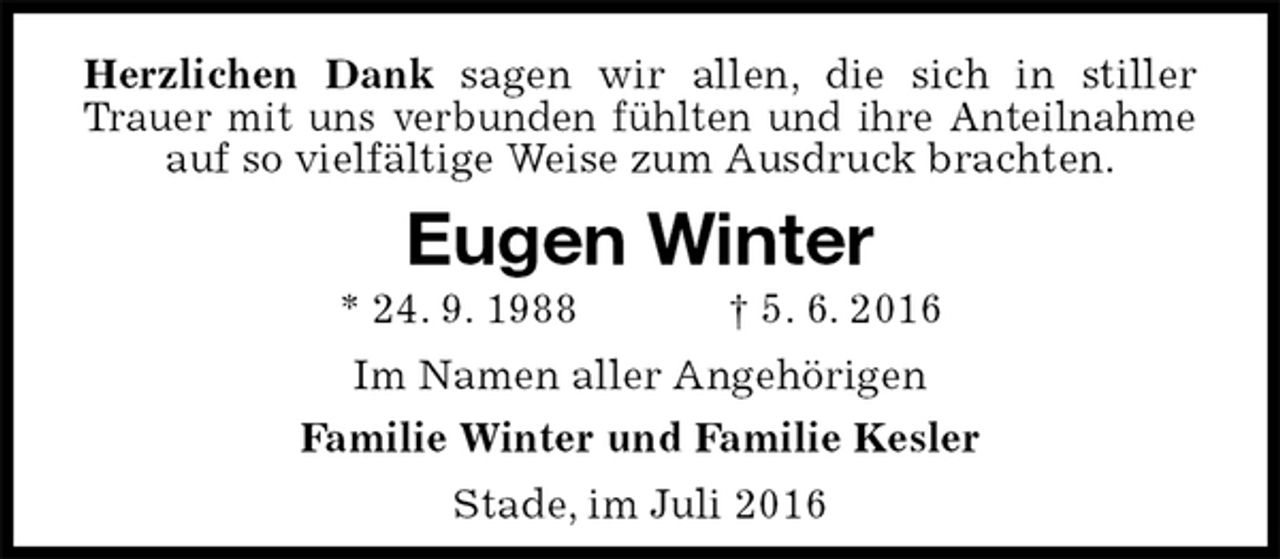 <p>Herzlichen Dank sagen wir allen, die sich in stiller Trauer mit uns verbunden fühlten und ihre Anteilnahme auf so vielfältige Weise zum Ausdruck brachten.<br />Eugen Winter<br />* 24. 9. 1988 † 5. 6. 2016<br />Im Namen aller Angehörigen<br />Familie Winter und Familie Kesler<br />Stade, im Juli 2016</p>