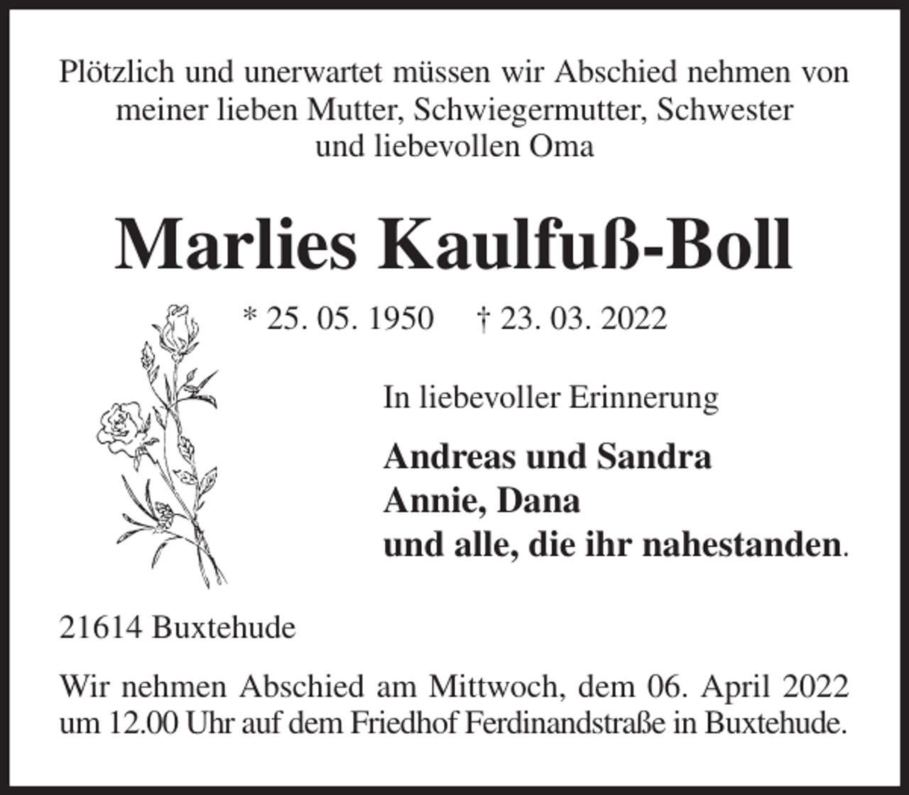 <p>Plötzlich und unerwartet müssen wir Abschied nehmen von<br />meiner lieben Mutter, Schwiegermutter, Schwester<br />und liebevollen Oma<br />Marlies Kaulfuß-Boll<br />* 25. 05. 1950 † 23. 03. 2022<br />In liebevoller Erinnerung<br />Andreas und Sandra<br />Annie, Dana<br />und alle, die ihr nahestanden.<br />21614 Buxtehude<br />Wir nehmen Abschied am Mittwoch, dem 06. April 2022 um 12.00 Uhr auf dem Friedhof Ferdinandstraße in Buxtehude.</p>