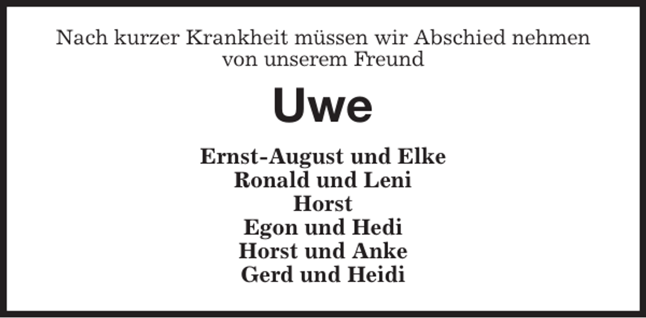 <p>Nach kurzer Krankheit müssen wir Abschied nehmen von unserem Freund<br />Uwe<br />Ernst-August und Elke<br />Ronald und Leni<br />Horst<br />Egon und Hedi<br />Horst und Anke<br />Gerd und Heidi</p>