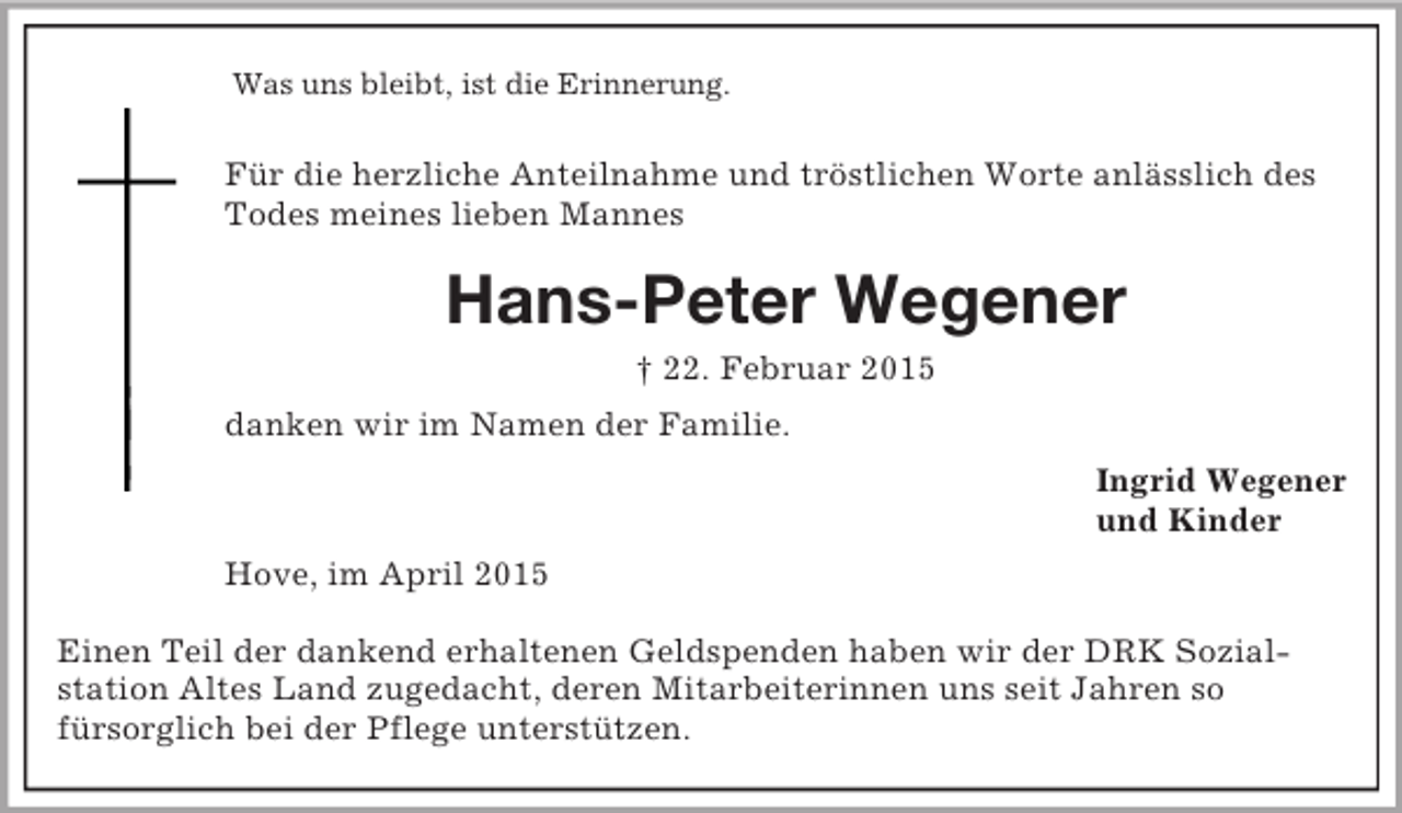 <p>Was uns bleibt, ist die Erinnerung.</p><p>Für die herzliche Anteilnahme und tröstlichen Worte anlässlich des Todes meines lieben Mannes<br />Hans-Peter Wegener<br />† 22. Februar 2015<br />danken wir im Namen der Familie.<br />Ingrid Wegener<br />und Kinder<br />Hove, im April 2015</p><p>Einen Teil der dankend erhaltenen Geldspenden haben wir der DRK Sozial-<br />station Altes Land zugedacht, deren Mitarbeiterinnen uns seit Jahren so<br />fürsorglich bei der Pflege unterstützen.</p>