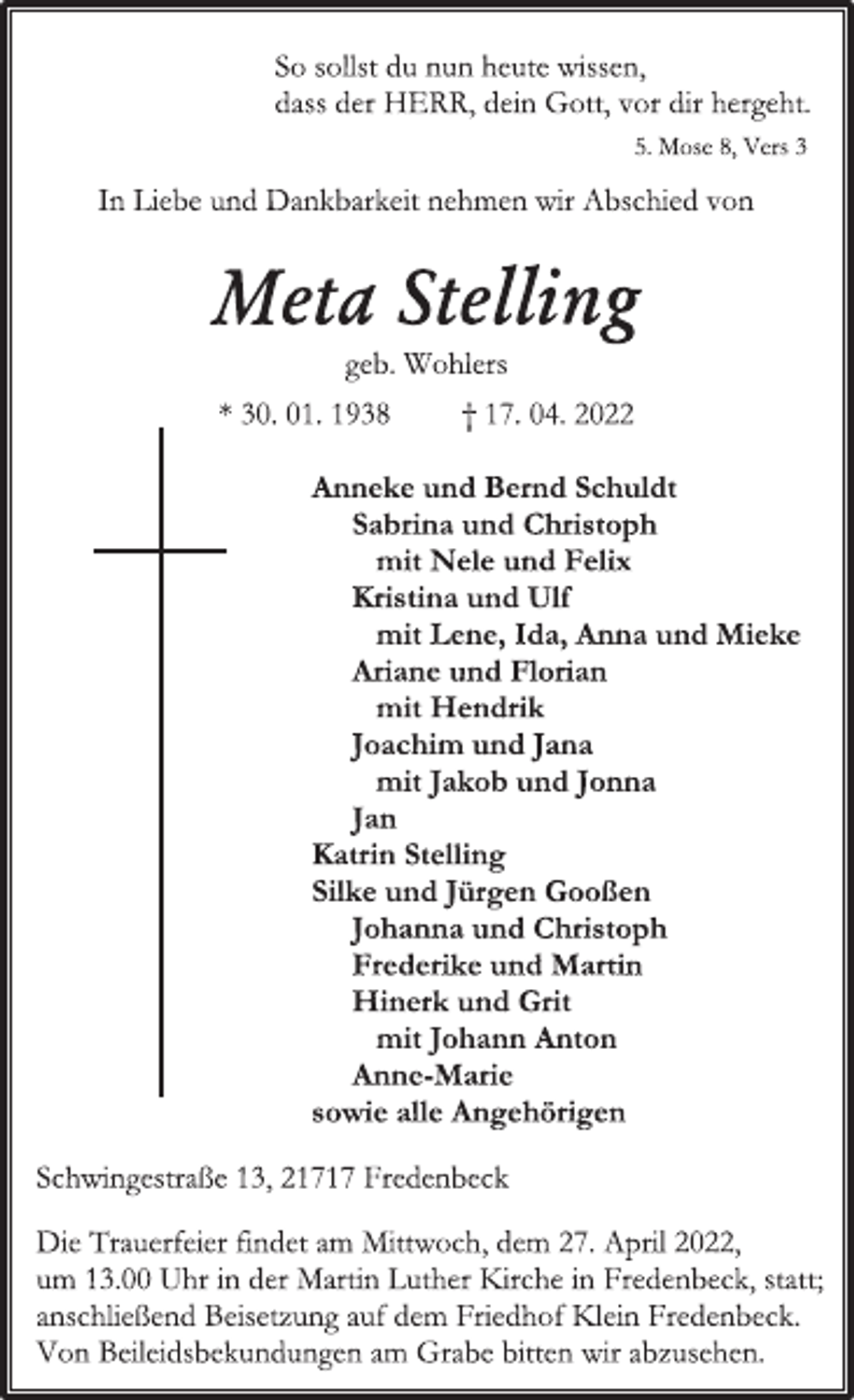 <p>So sollst du nun heute wissen,<br />dass der HERR, dein Gott, vor dir hergeht.<br />5. Mose 8, Vers 3<br />In Liebe und Dankbarkeit nehmen wir Abschied von<br />Meta Stelling<br />geb. Wohlers<br />* 30. 01. 1938 † 17. 04. 2022<br />Anneke und Bernd Schuldt<br />Sabrina und Christoph<br />mit Nele und Felix<br />Kristina und Ulf<br />mit Lene, Ida, Anna und Mieke<br />Ariane und Florian<br />mit Hendrik<br />Joachim und Jana<br />mit Jakob und Jonna<br />Jan<br />Katrin Stelling<br />Silke und Jürgen Gooßen<br />Johanna und Christoph<br />Frederike und Martin<br />Hinerk und Grit<br />mit Johann Anton<br />Anne-Marie<br />sowie alle Angehörigen<br />Schwingestraße 13, 21717 Fredenbeck<br />Die Trauerfeier findet am Mittwoch, dem 27. April 2022,<br />um 13.00 Uhr in der Martin Luther Kirche in Fredenbeck, statt;<br />anschließend Beisetzung auf dem Friedhof Klein Fredenbeck.<br />Von Beileidsbekundungen am Grabe bitten wir abzusehen.</p>