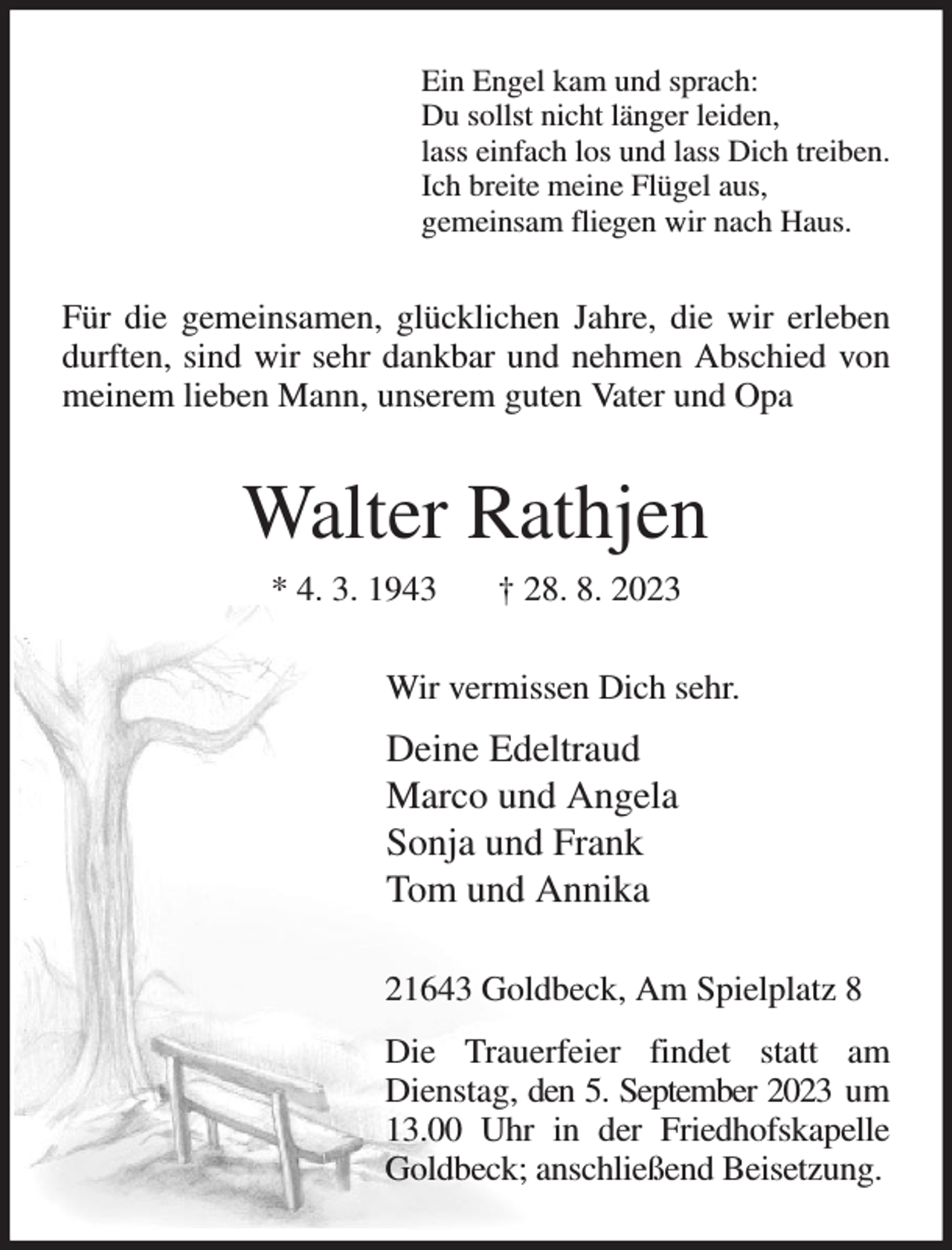 <p>Ein Engel kam und sprach:<br />Du sollst nicht länger leiden,<br />lass einfach los und lass Dich treiben.<br />Ich breite meine Flügel aus,<br />gemeinsam fliegen wir nach Haus.<br />Für die gemeinsamen, glücklichen Jahre, die wir erleben durften, sind wir sehr dankbar und nehmen Abschied von meinem lieben Mann, unserem guten Vater und Opa<br />Walter Rathjen<br />* 4. 3. 1943 † 28. 8. 2023<br />Wir vermissen Dich sehr.<br />Deine Edeltraud<br />Marco und Angela<br />Sonja und Frank<br />Tom und Annika<br />21643 Goldbeck, Am Spielplatz 8<br />Die Trauerfeier findet statt am Dienstag, den 5. September 2023 um 13.00 Uhr in der Friedhofskapelle Goldbeck; anschließend Beisetzung.</p>