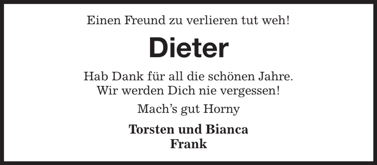 <p>Einen Freund zu verlieren tut weh!<br />Dieter<br />Hab Dank für all die schönen Jahre.<br />Wir werden Dich nie vergessen!<br />Mach's gut Horny<br />Torsten und Bianca<br />Frank</p>
