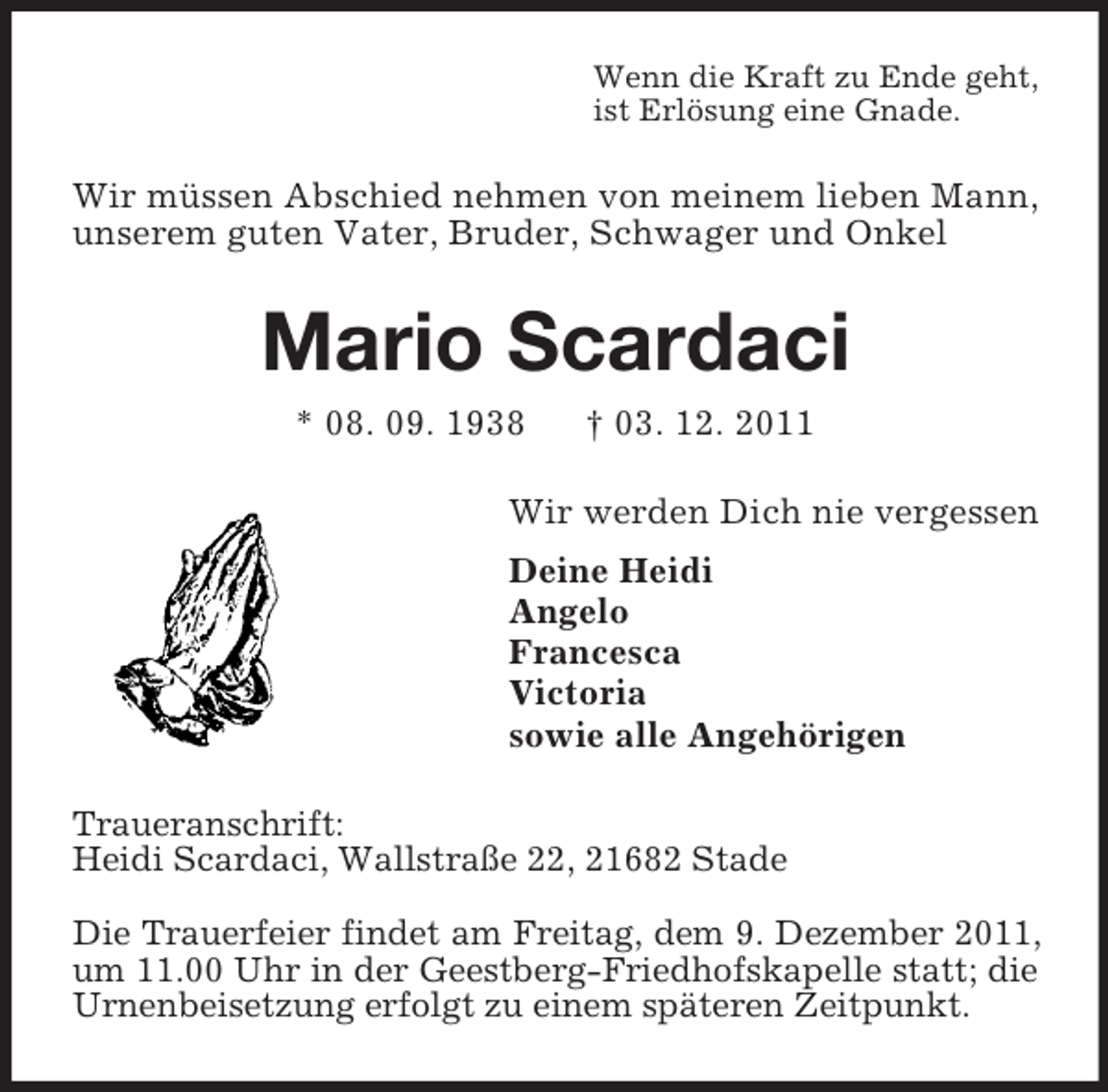 <p>Wenn die Kraft zu Ende geht,<br />ist Erlösung eine Gnade.</p><p>Wir müssen Abschied nehmen von meinem lieben Mann,<br />unserem guten Vater, Bruder, Schwager und Onkel</p><p>Mario Scardaci<br />* 08. 09. 1938</p><p>† 03. 12. 2011</p><p>Wir werden Dich nie vergessen<br />Deine Heidi<br />Angelo<br />Francesca<br />Victoria<br />sowie alle Angehörigen<br />Traueranschrift:<br />Heidi Scardaci, Wallstraße 22, 21682 Stade<br />Die Trauerfeier findet am Freitag, dem 9. Dezember 2011,<br />um 11.00 Uhr in der Geestberg-Friedhofskapelle statt; die<br />Urnenbeisetzung erfolgt zu einem späteren Zeitpunkt.</p>