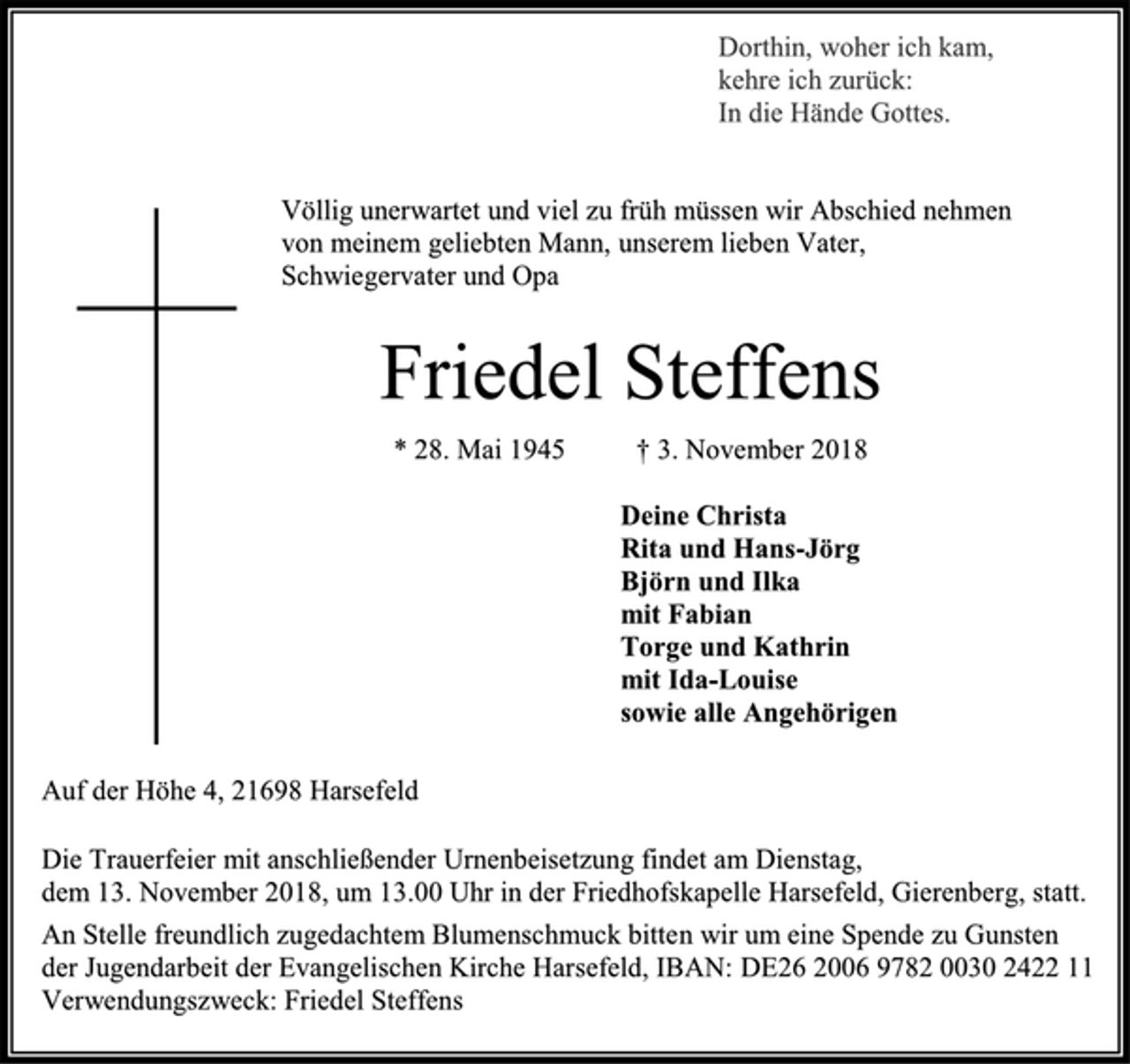 <p>Dorthin, woher ich kam, kehre ich zurück: In die Hände Gottes.<br />Völlig unerwartet und viel zu früh müssen wir Abschied nehmen<br />von meinem geliebten Mann, unserem lieben Vater,<br />Schwiegervater und Opa<br />Friedel Steffens<br />* 28. Mai 1945 † 3. November 2018<br />Deine Christa<br />Rita und Hans-Jörg<br />Björn und Ilka<br />mit Fabian<br />Torge und Kathrin<br />mit Ida-Louise<br />sowie alle Angehörigen<br />Auf der Höhe 4, 21698 Harsefeld<br />Die Trauerfeier mit anschließender Urnenbeisetzung findet am Dienstag,<br />dem 13. November 2018, um 13.00 Uhr in der Friedhofskapelle Harsefeld, Gierenberg, statt.<br />An Stelle freundlich zugedachtem Blumenschmuck bitten wir um eine Spende zu Gunsten<br />der Jugendarbeit der Evangelischen Kirche Harsefeld, IBAN: DE26 2006 9782 0030 2422 11 Verwendungszweck: Friedel Steffens<br />Dorthin, woher ich kam, kehre ich zurück: In die Hände Gottes.</p>