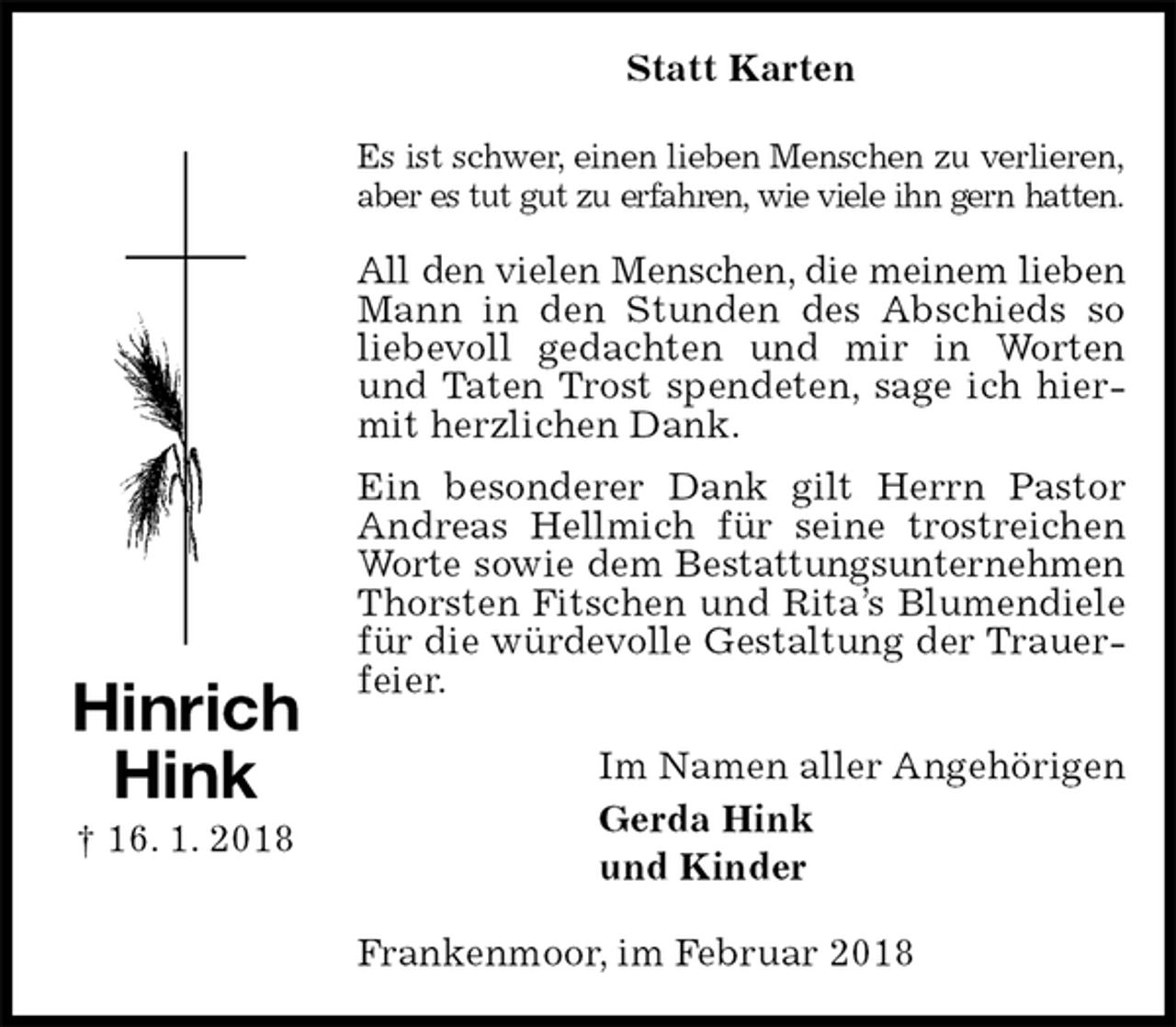 <p>Statt Karten<br />Es ist schwer, einen lieben Menschen zu verlieren,<br />aber es tut gut zu erfahren, wie viele ihn gern hatten.</p>
<p>All den vielen Menschen, die meinem lieben<br />Mann in den Stunden des Abschieds so liebevoll gedachten und mir in Worten und Taten Trost spendeten, sage ich hiermit herzlichen Dank.<br />Ein besonderer Dank gilt Herrn Pastor Andreas Hellmich für seine trostreichen Worte sowie dem Bestattungsunternehmen<br />Thorsten Fitschen und Rita’s Blumendiele für die würdevolle Gestaltung der Trauerfeier.<br />Im Namen aller Angehörigen<br />Gerda Hink<br />und Kinder<br />Frankenmoor, im Februar 2018<br />Hinrich<br />Hink<br />† 16. 1. 2018</p>