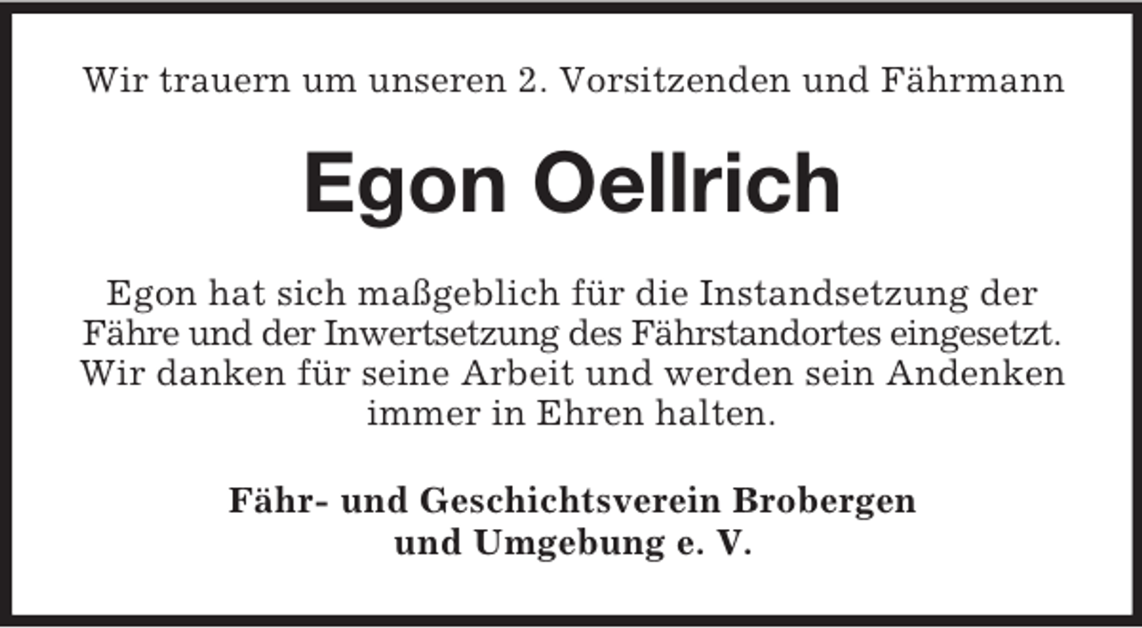 <p>Wir trauern um unseren 2. Vorsitzenden und Fährmann</p><p>Egon Oellrich<br />Egon hat sich maßgeblich für die Instandsetzung der<br />Fähre und der Inwertsetzung des Fährstandortes eingesetzt.<br />Wir danken für seine Arbeit und werden sein Andenken<br />immer in Ehren halten.<br />Fähr- und Geschichtsverein Brobergen<br />und Umgebung e. V.</p>