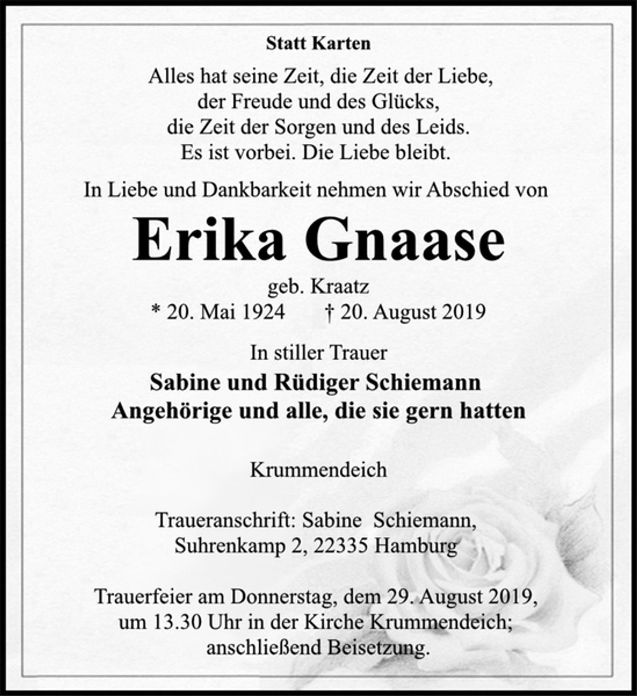 <p>Statt Karten<br />In Liebe und Dankbarkeit nehmen wir Abschied von<br />Alles hat seine Zeit, die Zeit der Liebe, der Freude und des Glücks, die Zeit der Sorgen und des Leids. Es ist vorbei. Die Liebe bleibt.<br />Erika Gnaase<br />geb. Kraatz<br />* 20. Mai 1924 † 20. August 2019<br />Sabine und Rüdiger Schiemann Angehörige und alle, die sie gern hatten<br />Krummendeich<br />Traueranschrift: Sabine Schiemann, Suhrenkamp 2, 22335 Hamburg<br />Trauerfeier am Donnerstag, dem 29. August 2019, um 13.30 Uhr in der Kirche Krummendeich; anschließend Beisetzung.</p>