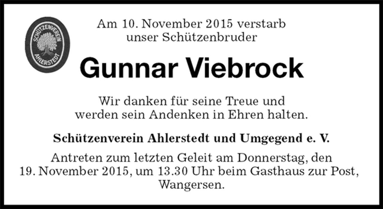<p>Schützenverein Ahlerstedt und Umgegend e. V.<br />Antreten zum letzten Geleit am Donnerstag, den<br />19. November 2015, um 13.30 Uhr beim Gasthaus zur Post, Wangersen.<br />Gunnar Viebrock<br />Wir danken für seine Treue und<br />werden sein Andenken in Ehren halten.<br />Am 10. November 2015 verstarb<br />unser Schützenbruder</p>
