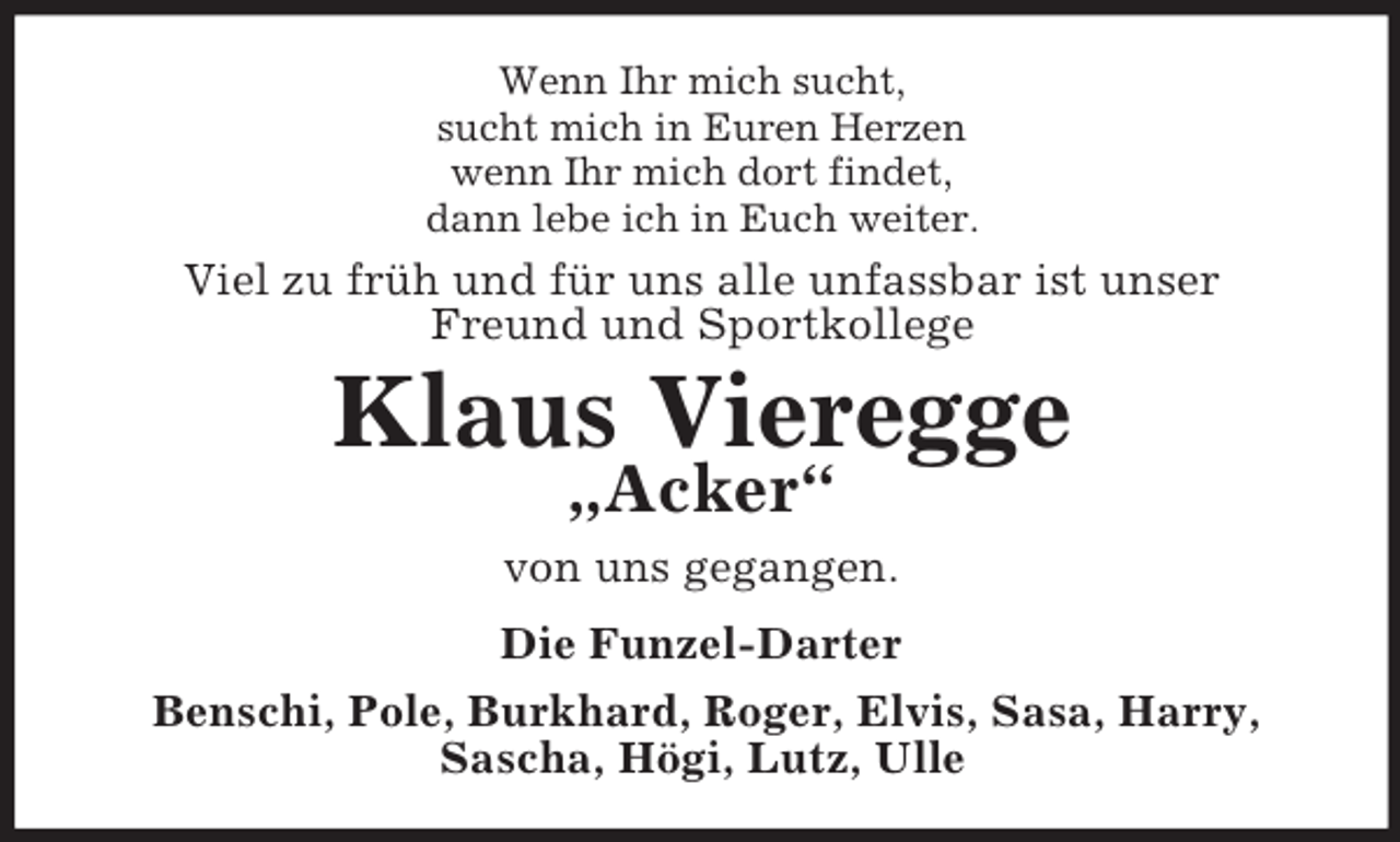 <p>Wenn Ihr mich sucht,<br />sucht mich in Euren Herzen<br />wenn Ihr mich dort findet,<br />dann lebe ich in Euch weiter.</p><p>Viel zu früh und für uns alle unfassbar ist unser<br />Freund und Sportkollege</p><p>Klaus Vieregge<br />„Acker“</p><p>von uns gegangen.<br />Die Funzel-Darter<br />Benschi, Pole, Burkhard, Roger, Elvis, Sasa, Harry,<br />Sascha, Högi, Lutz, Ulle</p>