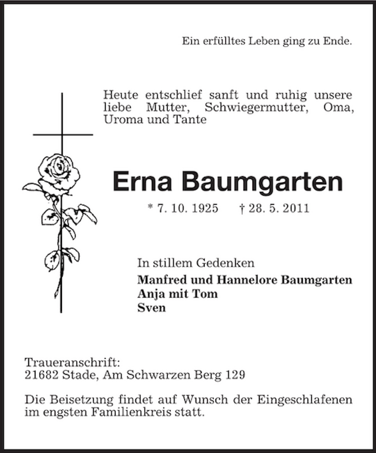 <p>Ein erfülltes Leben ging zu Ende.</p><p>Heute entschlief sanft und ruhig unsere liebe Mutter, Schwiegermutter, Oma, Uroma und Tante</p><p>Erna Baumgarten<br />* 7. 10. 1925 † 28. 5. 2011 In stillem Gedenken Manfred und Hannelore Baumgarten Anja mit Tom Sven</p><p>Traueranschrift: 21682 Stade, Am Schwarzen Berg 129 Die Beisetzung findet auf Wunsch der Eingeschlafenen im engsten Familienkreis statt.</p>