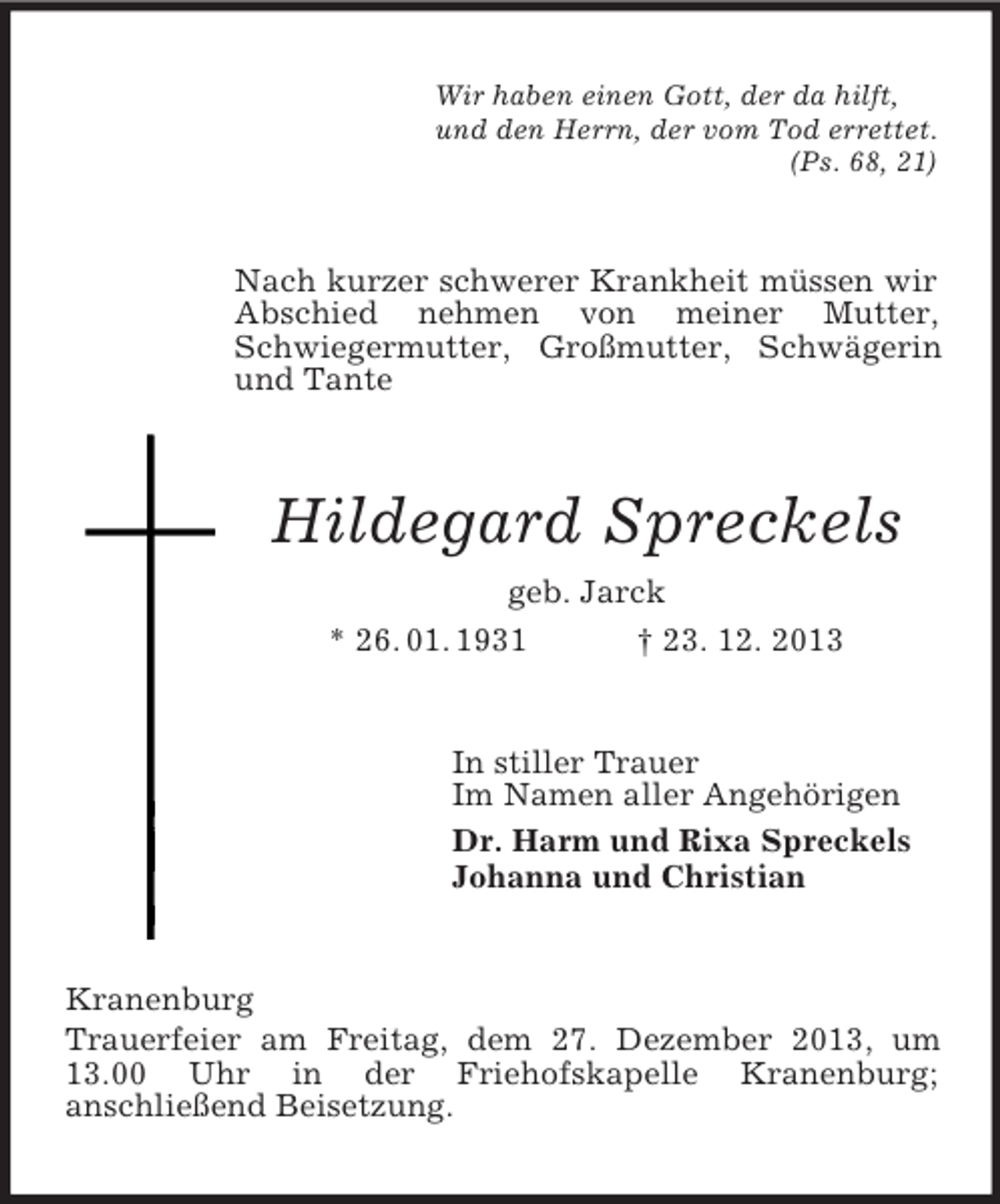 <p>Wir haben einen Gott, der da hilft,<br />und den Herrn, der vom Tod errettet.<br />(Ps. 68, 21)<br />Nach kurzer schwerer Krankheit müssen wir Abschied nehmen von meiner Mutter, Schwiegermutter, Großmutter, Schwägerin und Tante<br />Hildegard Spreckels<br />geb. Jarck<br />* 26. 01. 1931 † 23. 12. 2013<br />In stiller Trauer<br />Im Namen aller Angehörigen<br />Dr. Harm und Rixa Spreckels<br />Johanna und Christian<br />Kranenburg<br />Trauerfeier am Freitag, dem 27. Dezember 2013, um 13.00 Uhr in der Friehofskapelle Kranenburg;<br />anschließend Beisetzung.</p>