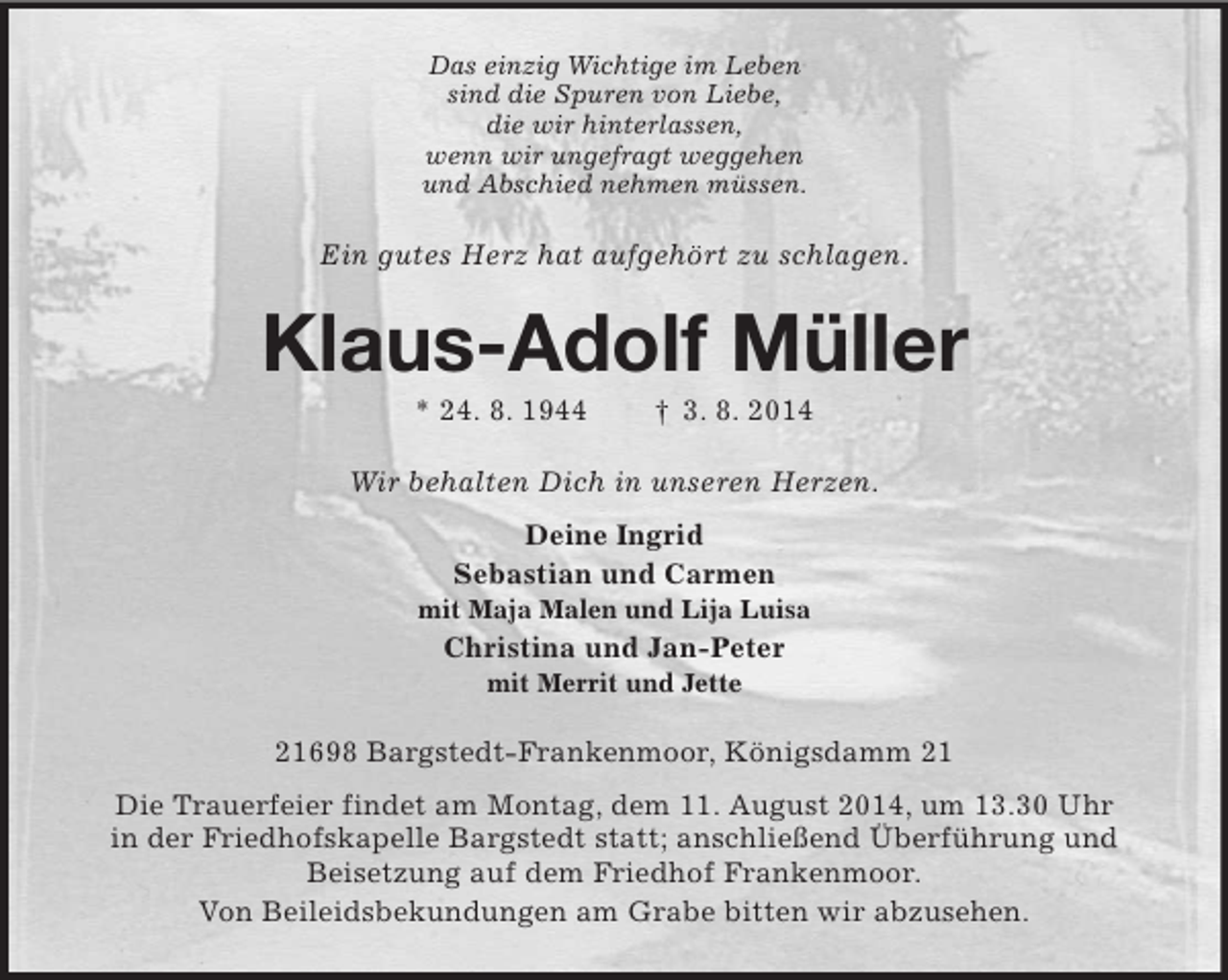 <p>Das einzig Wichtige im Leben<br />sind die Spuren von Liebe,<br />die wir hinterlassen,<br />wenn wir ungefragt weggehen<br />und Abschied nehmen müssen.<br />Ein gutes Herz hat aufgehört zu schlagen.<br />Klaus-Adolf Müller<br />* 24. 8. 1944 † 3. 8. 2014<br />Wir behalten Dich in unseren Herzen.<br />Deine Ingrid<br />Sebastian und Carmen<br />mit Maja Malen und Lija Luisa<br />Christina und Jan-Peter<br />mit Merrit und Jette<br />21698 Bargstedt-Frankenmoor, Königsdamm 21<br />Die Trauerfeier findet am Montag, dem 11. August 2014, um 13.30 Uhr<br />in der Friedhofskapelle Bargstedt statt; anschließend Überführung und<br />Beisetzung auf dem Friedhof Frankenmoor.<br />Von Beileidsbekundungen am Grabe bitten wir abzusehen.</p>