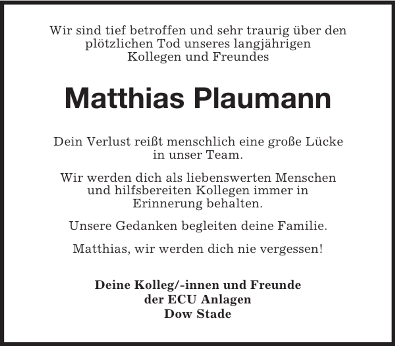 <p>Wir sind tief betroffen und sehr traurig über den<br />plötzlichen Tod unseres langjährigen<br />Kollegen und Freundes<br />Matthias Plaumann<br />Dein Verlust reißt menschlich eine große Lücke<br />in unser Team.<br />Wir werden dich als liebenswerten Menschen<br />und hilfsbereiten Kollegen immer in<br />Erinnerung behalten.<br />Unsere Gedanken begleiten deine Familie.<br />Matthias, wir werden dich nie vergessen!<br />Deine Kolleg/-innen und Freunde<br />der ECU Anlagen<br />Dow Stade</p>