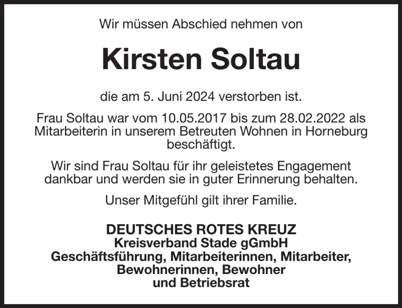 <p>Wir müssen Abschied nehmen von<br />Kirsten Soltau<br />die am 5. Juni 2024 verstorben ist.<br />Frau Soltau war vom 10.05.2017 bis zum 28.02.2022 als Mitarbeiterin in unserem Betreuten Wohnen in Horneburg beschäftigt.<br />Wir sind Frau Soltau für ihr geleistetes Engagement<br />dankbar und werden sie in guter Erinnerung behalten.<br />Unser Mitgefühl gilt ihrer Familie.<br />DEUTSCHES ROTES KREUZ<br />Kreisverband Stade gGmbH<br />Geschäftsführung, Mitarbeiterinnen, Mitarbeiter,<br />Bewohnerinnen, Bewohner<br />und Betriebsrat</p>