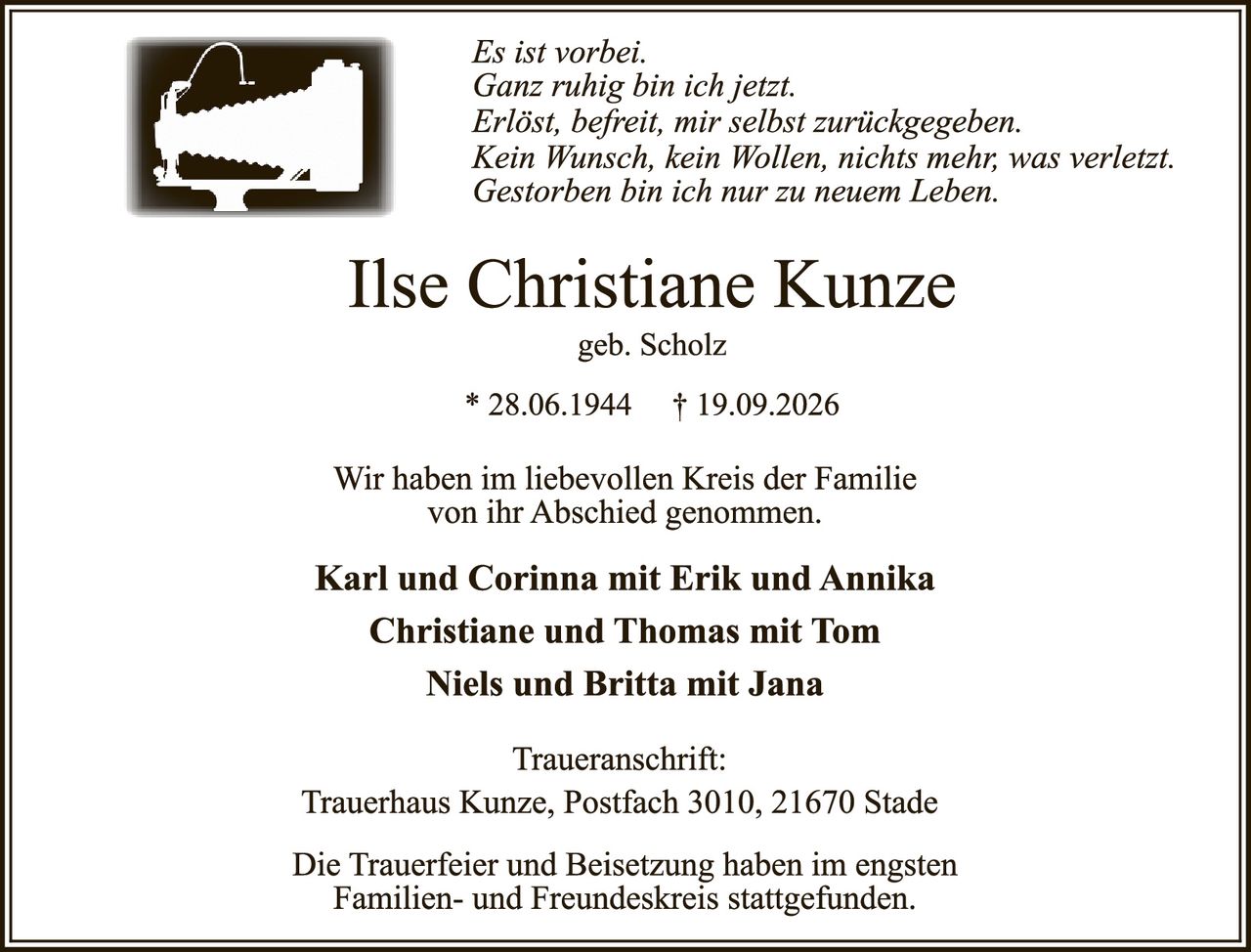 <p><i>Es ist vorbei.<br>Ganz ruhig bin ich jetzt.<br>Erlöst, befreit, mir selbst zurückgegeben.<br>Kein Wunsch, kein Wollen, nichts mehr, was verletzt.<br>Gestorben bin ich nur zu neuem Leben.</i></p>

<p><strong>Ilse Christiane Kunze</strong><br>geb. Scholz<br>* 28.06.1944 † 19.09.2026</p>

<p>Wir haben im liebevollen Kreis der Familie von ihr Abschied genommen.</p>

<p><strong>Karl und Corinna mit Erik und Annika<br>Christiane und Thomas mit Tom<br>Niels und Britta mit Jana</strong></p>

<p>Traueranschrift:<br>Trauerhaus Kunze, Postfach 3010, 21670 Stade</p>

<p>Die Trauerfeier und Beisetzung haben im engsten Familien- und Freundeskreis stattgefunden.</p>