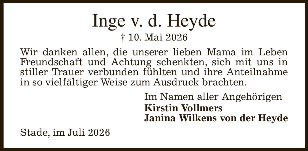 Inge v. d. Heyde
† 10. Mai 2026
Wir danken allen, die unserer lieben Mama im Leben
Freundschaft und Achtung schenkten, sich mit uns in stiller Trauer verbunden fühlten und ihre Anteilnahme in so vielfältiger Weise zum Ausdruck brachten.
Im Namen aller Angehörigen
Kirstin Vollmers
Janina Wilkens von der Heyde
Stade, im Juli 2026