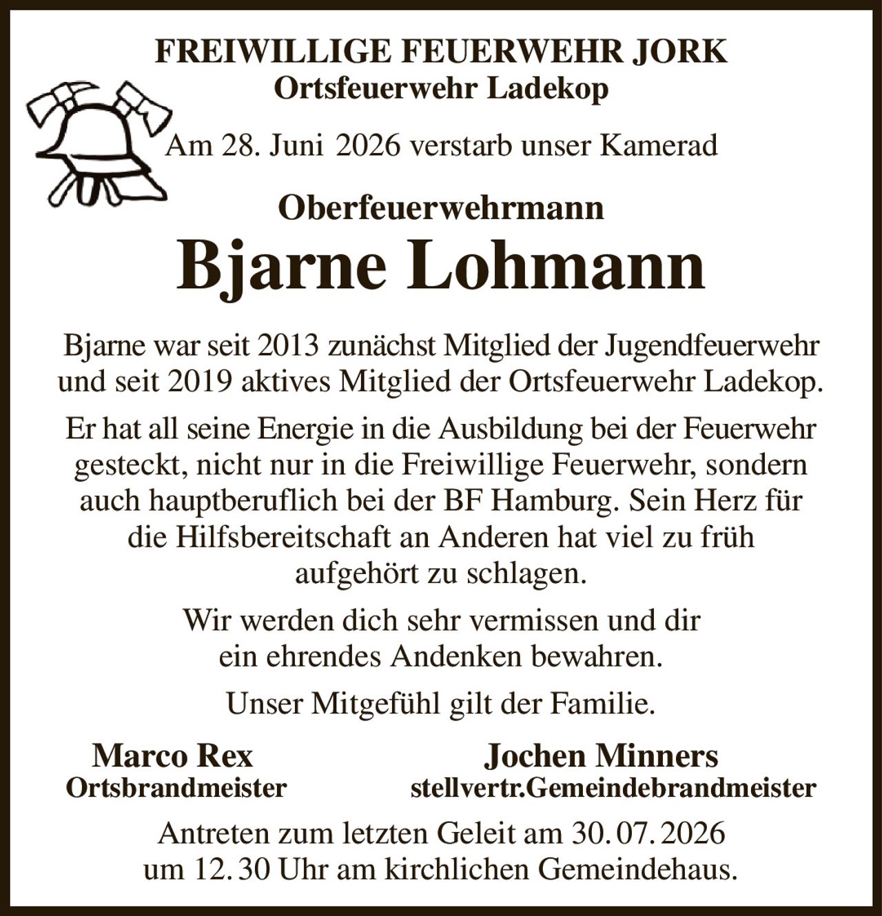 FREIWILLIGE FEUERWEHR JORK
Ortsfeuerwehr Ladekop
Am 28. Juni  2026 verstarb unser Kamerad
Oberfeuerwehrmann
Bjarne Lohmann
Bjarne war seit 2013 zunächst Mitglied der Jugendfeuerwehr und seit 2019 aktives Mitglied der Ortsfeuerwehr Ladekop.
Er hat all seine Energie in die Ausbildung bei der Feuerwehr gesteckt, nicht nur in die Freiwillige Feuerwehr, sondern auch hauptberuflich bei der BF Hamburg. Sein Herz für die Hilfsbereitschaft an Anderen hat viel zu früh
aufgehört zu schlagen.
Wir werden dich sehr vermissen und dir
ein ehrendes Andenken bewahren.
Unser Mitgefühl gilt der Familie.
Marco Rex                           Jochen Minners          
Ortsbrandmeister                 stellvertr.Gemeindebrandmeister
Antreten zum letzten Geleit am 30. 07. 2026
um 12. 30 Uhr am kirchlichen Gemeindehaus.