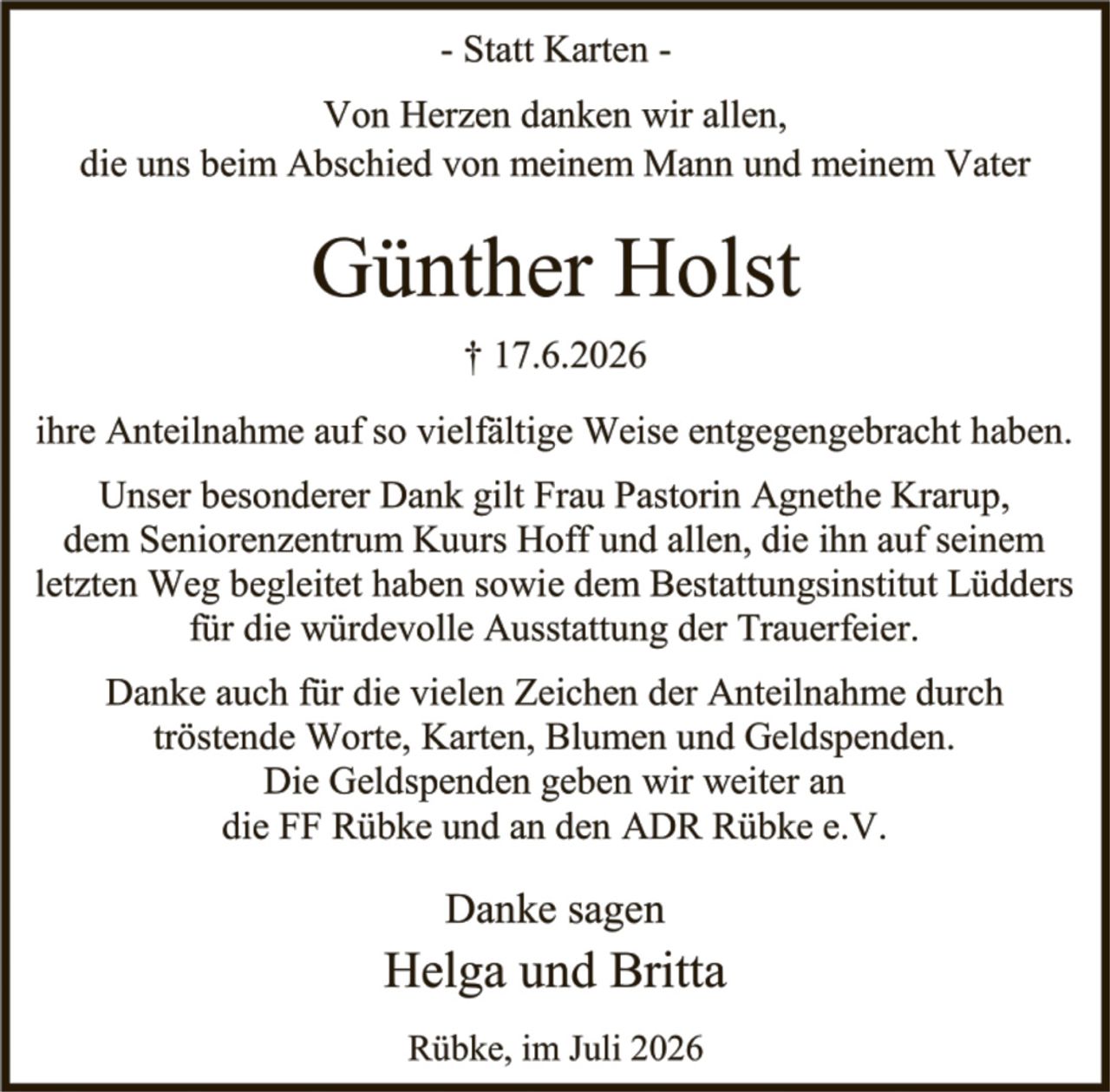 <p>- Statt Karten -</p>

<p>Von Herzen danken wir allen, die uns beim Abschied von meinem Mann und meinem Vater</p>

<p><strong>Günther Holst</strong></p>

<p>† 17.6.2026</p>

<p>ihre Anteilnahme auf so vielfältige Weise entgegengebracht haben.</p>

<p>Unser besonderer Dank gilt Frau Pastorin Agnethe Krarup, dem Seniorenzentrum Kuurs Hoff und allen, die ihn auf seinem letzten Weg begleit haben sowie dem Bestattungsinstitut Lüdders für die würdevolle Ausstattung der Trauerfeier.</p>

<p>Danke auch für die vielen Zeichen der Anteilnahme durch tröstende Worte, Karten, Blumen und Geldspenden. Die Geldspenden geben wir weiter an die FF Rübke und an den ADR Rübke e.V.</p>

<p>Danke sagen<br>Helga und Britta</p>

<p>Rübke, im Juli 2026</p>